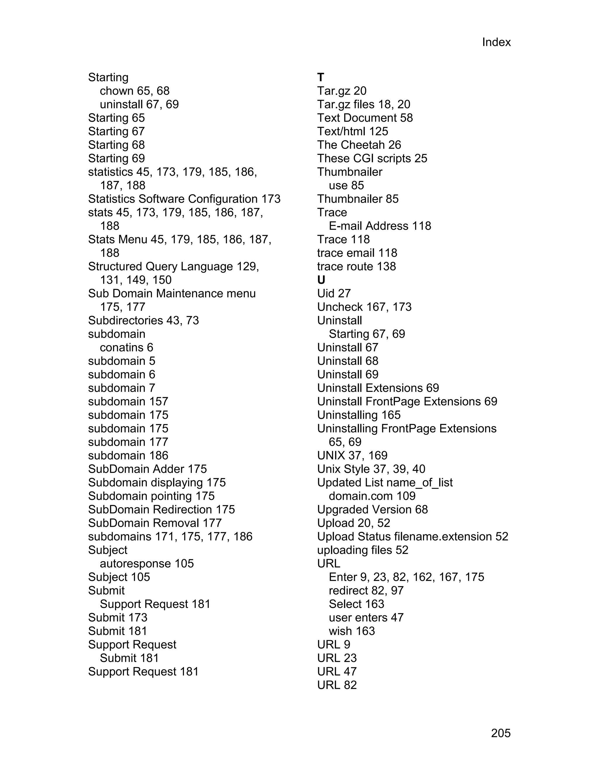 Index

Starting                                T
  chown 65, 68                          Tar.gz 20
  uninstall 67, 69                      Tar.gz files 18, 20
Starting 65                             Text Document 58
Starting 67                             Text/html 125
Starting 68                             The Cheetah 26
Starting 69                             These CGI scripts 25
statistics 45, 173, 179, 185, 186,      Thumbnailer
  187, 188                                 use 85
Statistics Software Configuration 173   Thumbnailer 85
stats 45, 173, 179, 185, 186, 187,      Trace
  188                                      E-mail Address 118
Stats Menu 45, 179, 185, 186, 187,      Trace 118
  188                                   trace email 118
Structured Query Language 129,          trace route 138
  131, 149, 150                         U
Sub Domain Maintenance menu             Uid 27
  175, 177                              Uncheck 167, 173
Subdirectories 43, 73                   Uninstall
subdomain                                  Starting 67, 69
  conatins 6                            Uninstall 67
subdomain 5                             Uninstall 68
subdomain 6                             Uninstall 69
subdomain 7                             Uninstall Extensions 69
subdomain 157                           Uninstall FrontPage Extensions 69
subdomain 175                           Uninstalling 165
subdomain 175                           Uninstalling FrontPage Extensions
subdomain 177                              65, 69
subdomain 186                           UNIX 37, 169
SubDomain Adder 175                     Unix Style 37, 39, 40
Subdomain displaying 175                Updated List name_of_list
Subdomain pointing 175                     domain.com 109
SubDomain Redirection 175               Upgraded Version 68
SubDomain Removal 177                   Upload 20, 52
subdomains 171, 175, 177, 186           Upload Status filename.extension 52
Subject                                 uploading files 52
  autoresponse 105                      URL
Subject 105                                Enter 9, 23, 82, 162, 167, 175
Submit                                     redirect 82, 97
  Support Request 181                      Select 163
Submit 173                                 user enters 47
Submit 181                                 wish 163
Support Request                         URL 9
  Submit 181                            URL 23
Support Request 181                     URL 47
                                        URL 82



                                                                       205
 
