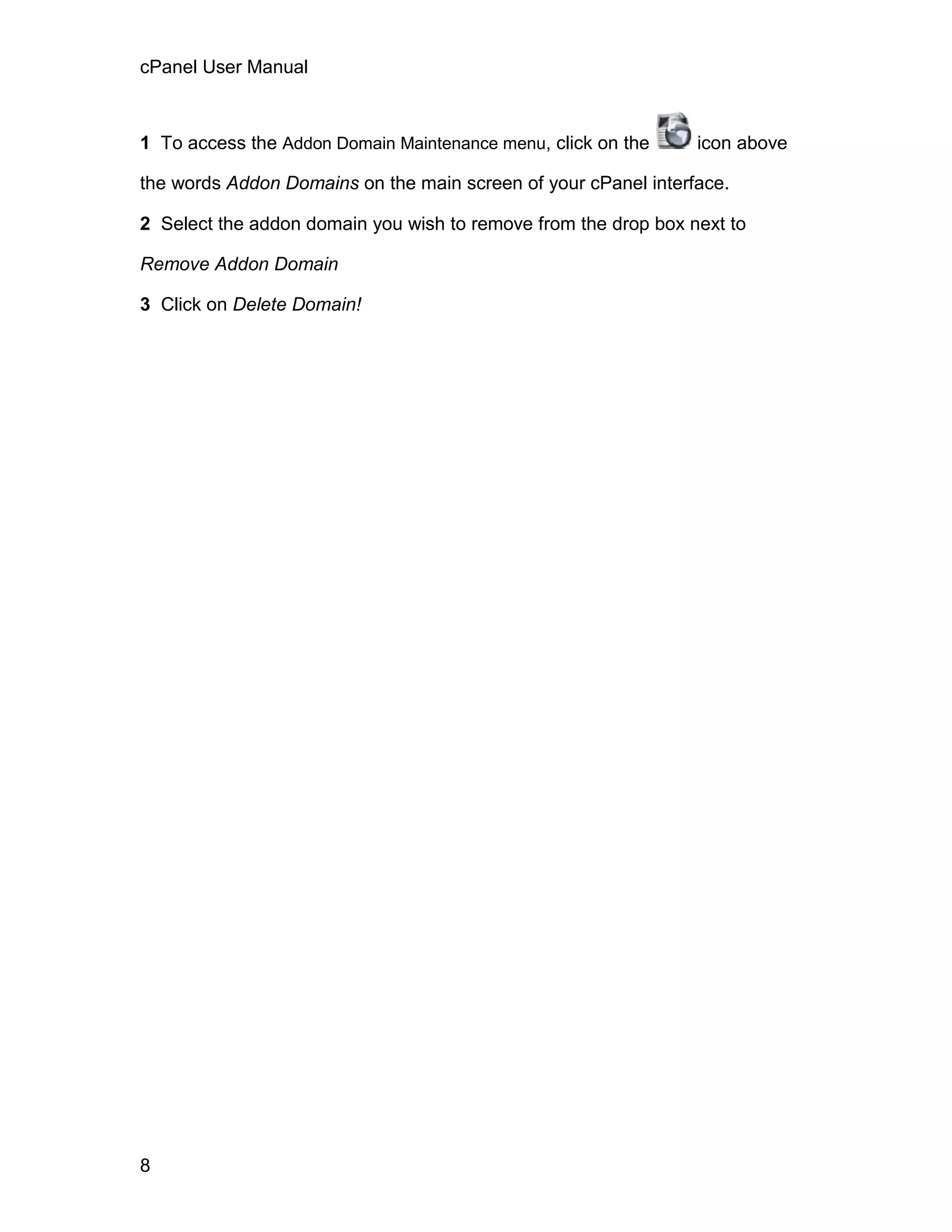cPanel User Manual



1 To access the Addon Domain Maintenance menu, click on the     icon above

the words Addon Domains on the main screen of your cPanel interface.

2 Select the addon domain you wish to remove from the drop box next to

Remove Addon Domain

3 Click on Delete Domain!




8
 