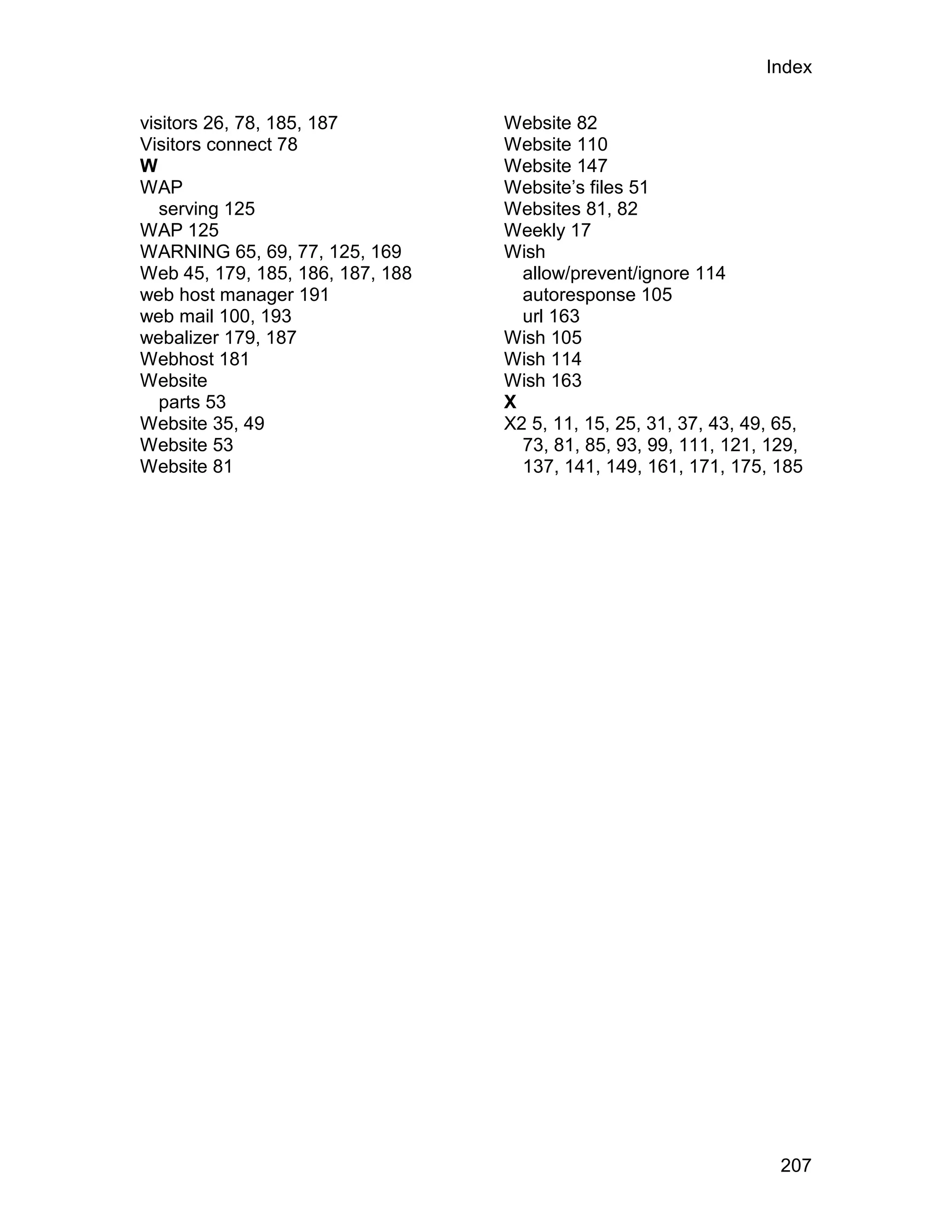 Index

visitors 26, 78, 185, 187         Website 82
Visitors connect 78               Website 110
W                                 Website 147
WAP                               Website’s files 51
   serving 125                    Websites 81, 82
WAP 125                           Weekly 17
WARNING 65, 69, 77, 125, 169      Wish
Web 45, 179, 185, 186, 187, 188     allow/prevent/ignore 114
web host manager 191                autoresponse 105
web mail 100, 193                   url 163
webalizer 179, 187                Wish 105
Webhost 181                       Wish 114
Website                           Wish 163
   parts 53                       X
Website 35, 49                    X2 5, 11, 15, 25, 31, 37, 43, 49, 65,
Website 53                          73, 81, 85, 93, 99, 111, 121, 129,
Website 81                          137, 141, 149, 161, 171, 175, 185




                                                                    207
 