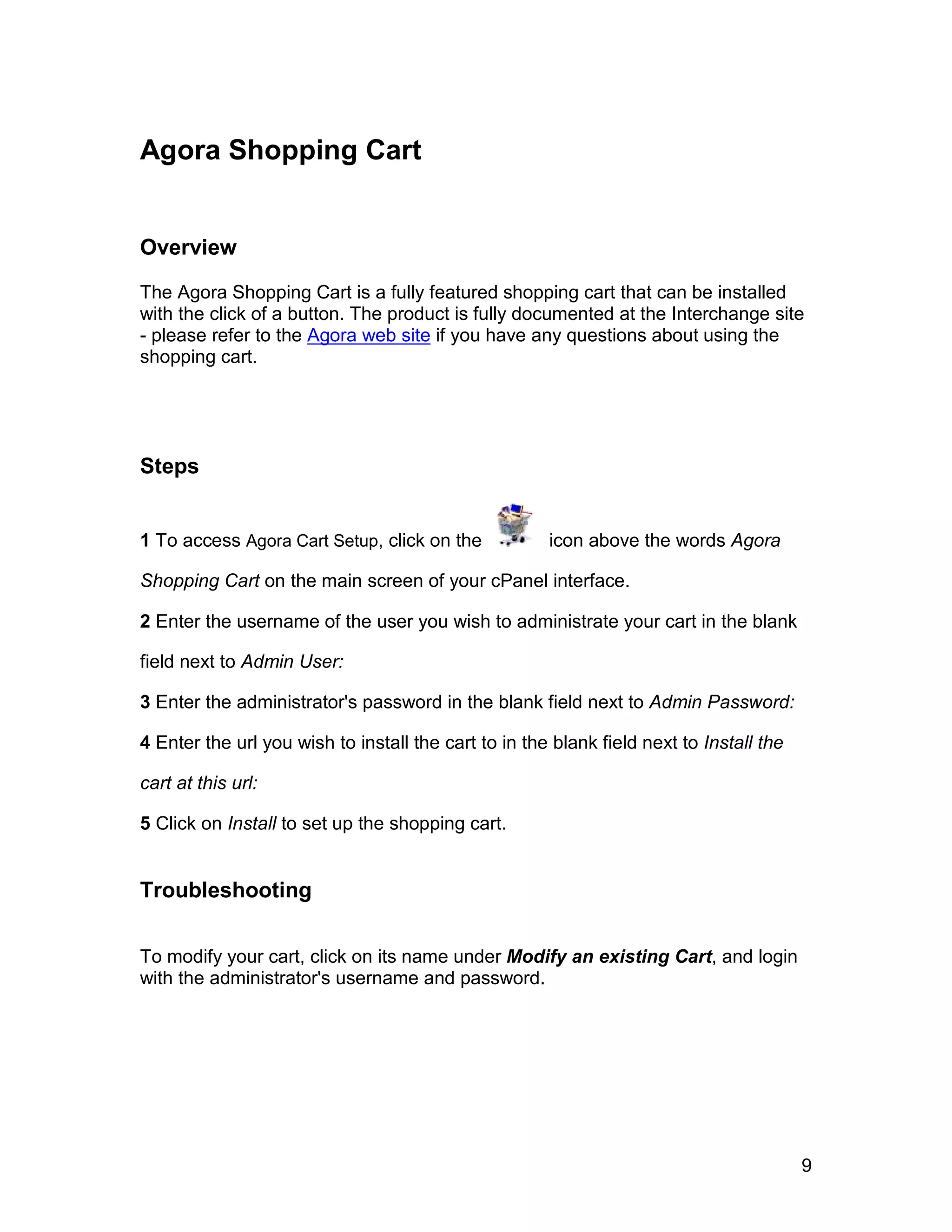 Agora Shopping Cart


Overview

The Agora Shopping Cart is a fully featured shopping cart that can be installed
with the click of a button. The product is fully documented at the Interchange site
- please refer to the Agora web site if you have any questions about using the
shopping cart.




Steps


1 To access Agora Cart Setup, click on the            icon above the words Agora

Shopping Cart on the main screen of your cPanel interface.

2 Enter the username of the user you wish to administrate your cart in the blank

field next to Admin User:

3 Enter the administrator's password in the blank field next to Admin Password:

4 Enter the url you wish to install the cart to in the blank field next to Install the

cart at this url:

5 Click on Install to set up the shopping cart.


Troubleshooting

To modify your cart, click on its name under Modify an existing Cart, and login
with the administrator's username and password.




                                                                                         9
 