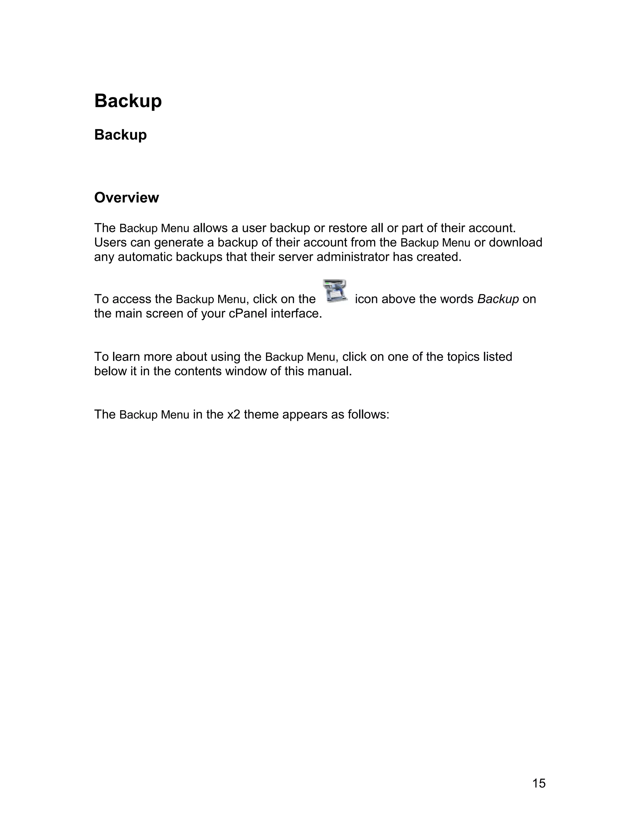 Backup
Backup



Overview

The Backup Menu allows a user backup or restore all or part of their account.
Users can generate a backup of their account from the Backup Menu or download
any automatic backups that their server administrator has created.


To access the Backup Menu, click on the        icon above the words Backup on
the main screen of your cPanel interface.


To learn more about using the Backup Menu, click on one of the topics listed
below it in the contents window of this manual.


The Backup Menu in the x2 theme appears as follows:




                                                                               15
 