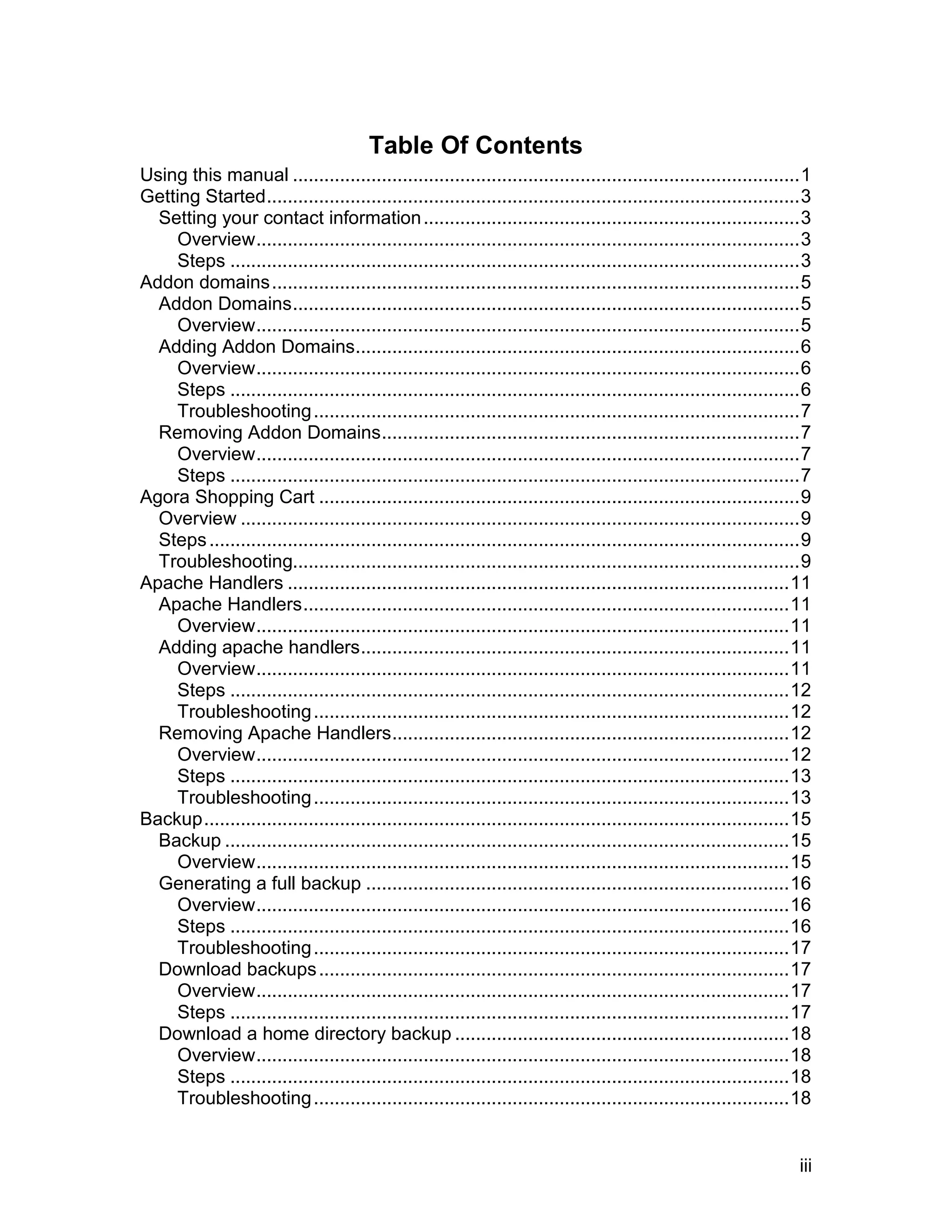 Table Of Contents
Using this manual .................................................................................................1
Getting Started......................................................................................................3
  Setting your contact information ........................................................................3
    Overview........................................................................................................3
    Steps .............................................................................................................3
Addon domains .....................................................................................................5
  Addon Domains.................................................................................................5
    Overview........................................................................................................5
  Adding Addon Domains.....................................................................................6
    Overview........................................................................................................6
    Steps .............................................................................................................6
    Troubleshooting .............................................................................................7
  Removing Addon Domains................................................................................7
    Overview........................................................................................................7
    Steps .............................................................................................................7
Agora Shopping Cart ............................................................................................9
  Overview ...........................................................................................................9
  Steps .................................................................................................................9
  Troubleshooting.................................................................................................9
Apache Handlers ................................................................................................11
  Apache Handlers.............................................................................................11
    Overview......................................................................................................11
  Adding apache handlers..................................................................................11
    Overview......................................................................................................11
    Steps ...........................................................................................................12
    Troubleshooting ...........................................................................................12
  Removing Apache Handlers............................................................................12
    Overview......................................................................................................12
    Steps ...........................................................................................................13
    Troubleshooting ...........................................................................................13
Backup................................................................................................................15
  Backup ............................................................................................................15
    Overview......................................................................................................15
  Generating a full backup .................................................................................16
    Overview......................................................................................................16
    Steps ...........................................................................................................16
    Troubleshooting ...........................................................................................17
  Download backups ..........................................................................................17
    Overview......................................................................................................17
    Steps ...........................................................................................................17
  Download a home directory backup ................................................................18
    Overview......................................................................................................18
    Steps ...........................................................................................................18
    Troubleshooting ...........................................................................................18


                                                                                                                       iii
 