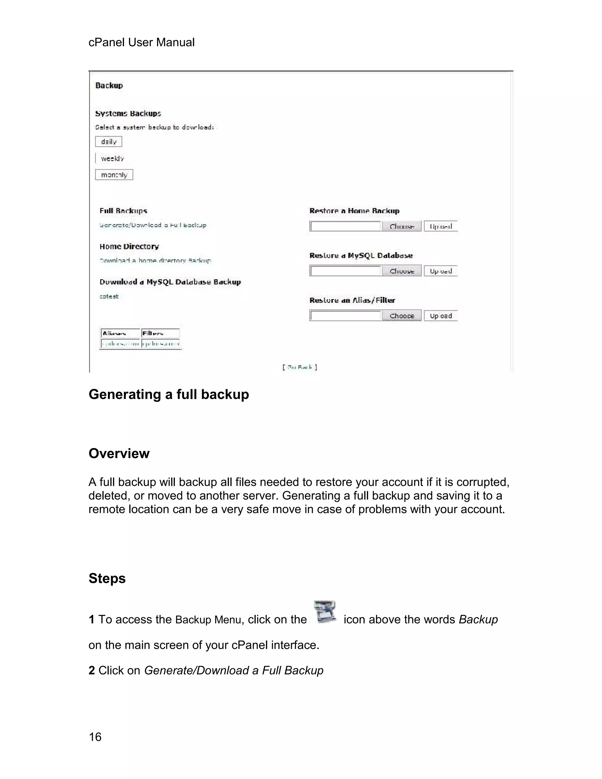cPanel User Manual




Generating a full backup



Overview

A full backup will backup all files needed to restore your account if it is corrupted,
deleted, or moved to another server. Generating a full backup and saving it to a
remote location can be a very safe move in case of problems with your account.




Steps

1 To access the Backup Menu, click on the           icon above the words Backup

on the main screen of your cPanel interface.

2 Click on Generate/Download a Full Backup




16
 