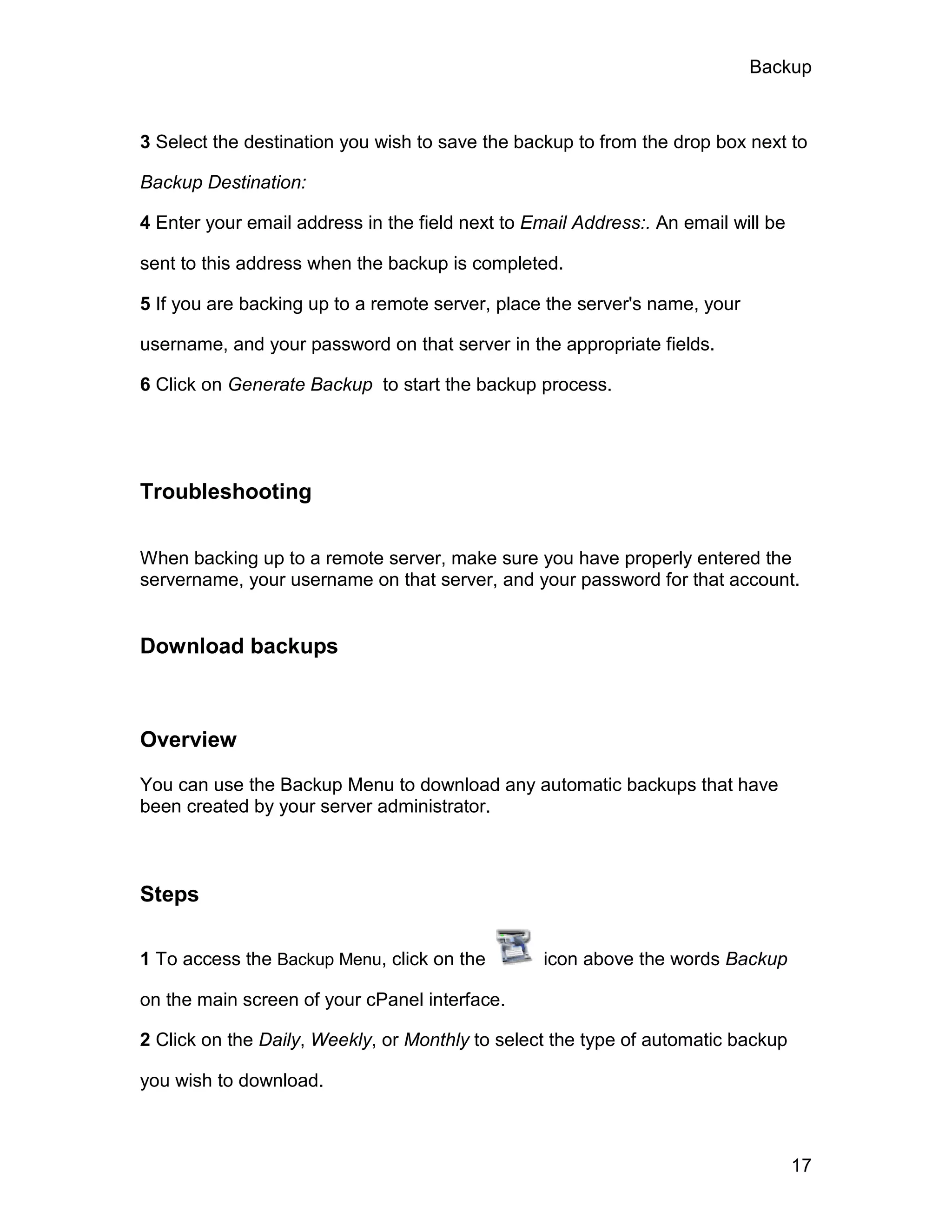 Backup



3 Select the destination you wish to save the backup to from the drop box next to

Backup Destination:

4 Enter your email address in the field next to Email Address:. An email will be

sent to this address when the backup is completed.

5 If you are backing up to a remote server, place the server's name, your

username, and your password on that server in the appropriate fields.

6 Click on Generate Backup to start the backup process.




Troubleshooting


When backing up to a remote server, make sure you have properly entered the
servername, your username on that server, and your password for that account.


Download backups



Overview

You can use the Backup Menu to download any automatic backups that have
been created by your server administrator.



Steps

1 To access the Backup Menu, click on the         icon above the words Backup

on the main screen of your cPanel interface.

2 Click on the Daily, Weekly, or Monthly to select the type of automatic backup

you wish to download.



                                                                                   17
 
