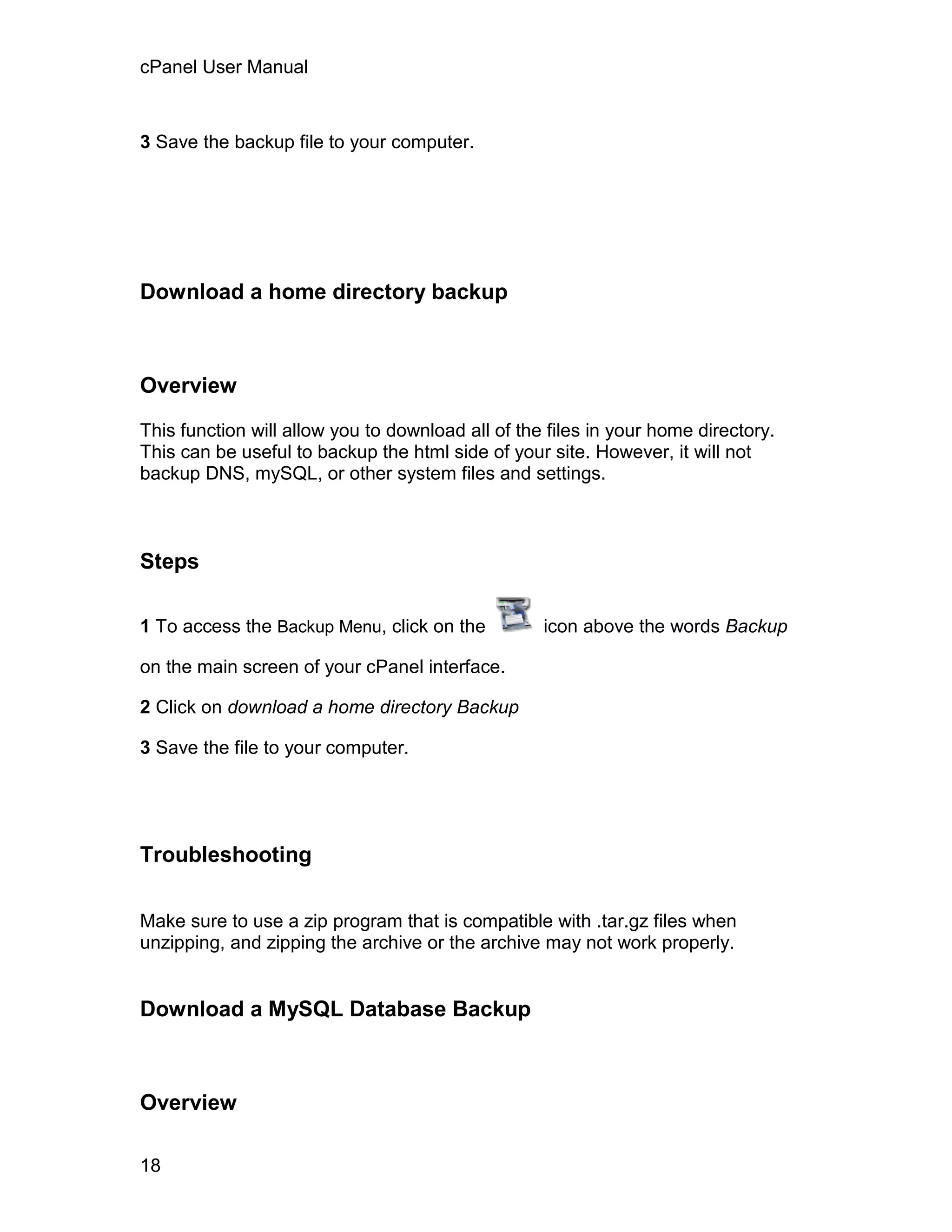 cPanel User Manual



3 Save the backup file to your computer.




Download a home directory backup



Overview

This function will allow you to download all of the files in your home directory.
This can be useful to backup the html side of your site. However, it will not
backup DNS, mySQL, or other system files and settings.



Steps

1 To access the Backup Menu, click on the          icon above the words Backup

on the main screen of your cPanel interface.

2 Click on download a home directory Backup

3 Save the file to your computer.




Troubleshooting

Make sure to use a zip program that is compatible with .tar.gz files when
unzipping, and zipping the archive or the archive may not work properly.


Download a MySQL Database Backup



Overview

18
 