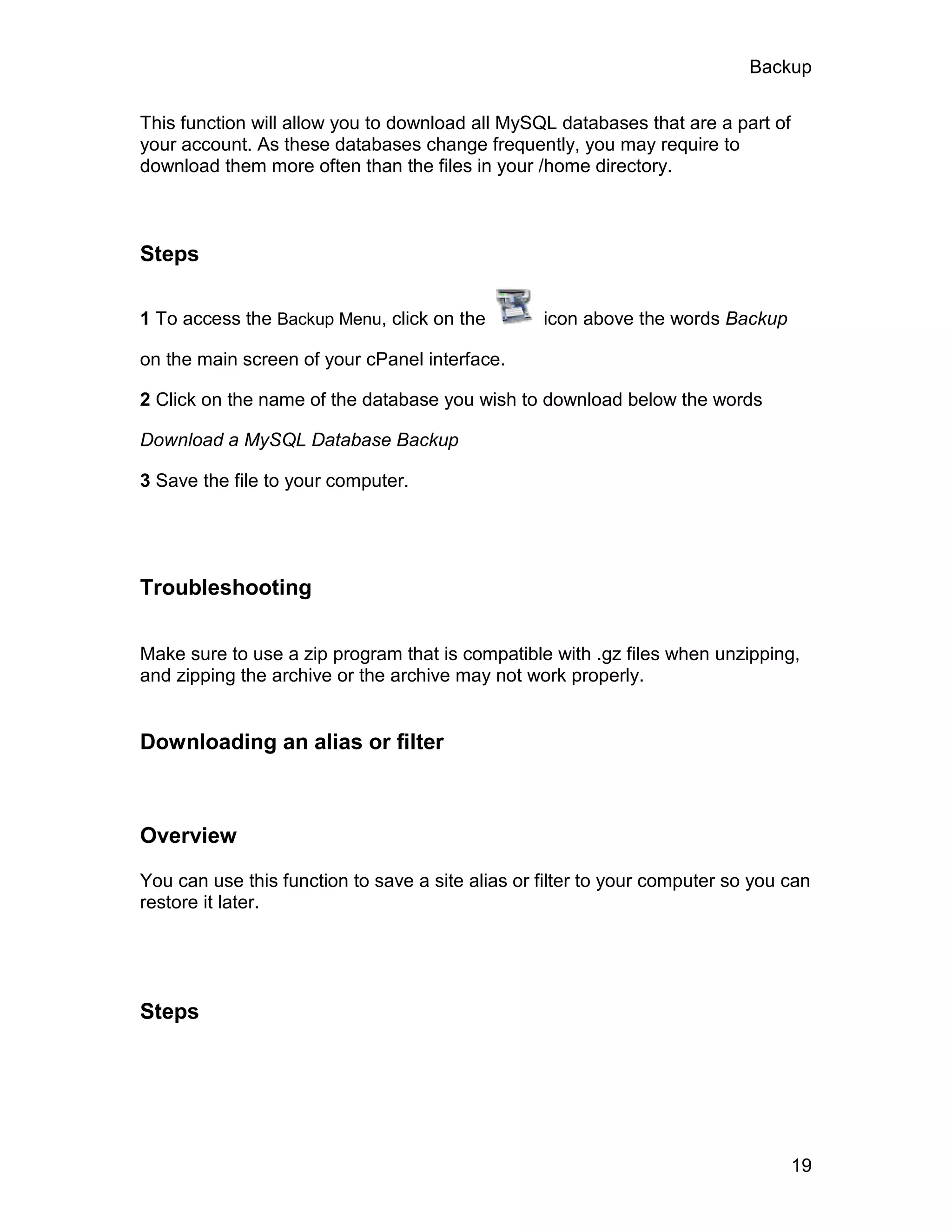 Backup

This function will allow you to download all MySQL databases that are a part of
your account. As these databases change frequently, you may require to
download them more often than the files in your /home directory.



Steps

1 To access the Backup Menu, click on the         icon above the words Backup

on the main screen of your cPanel interface.

2 Click on the name of the database you wish to download below the words

Download a MySQL Database Backup

3 Save the file to your computer.




Troubleshooting

Make sure to use a zip program that is compatible with .gz files when unzipping,
and zipping the archive or the archive may not work properly.


Downloading an alias or filter



Overview

You can use this function to save a site alias or filter to your computer so you can
restore it later.




Steps




                                                                                  19
 
