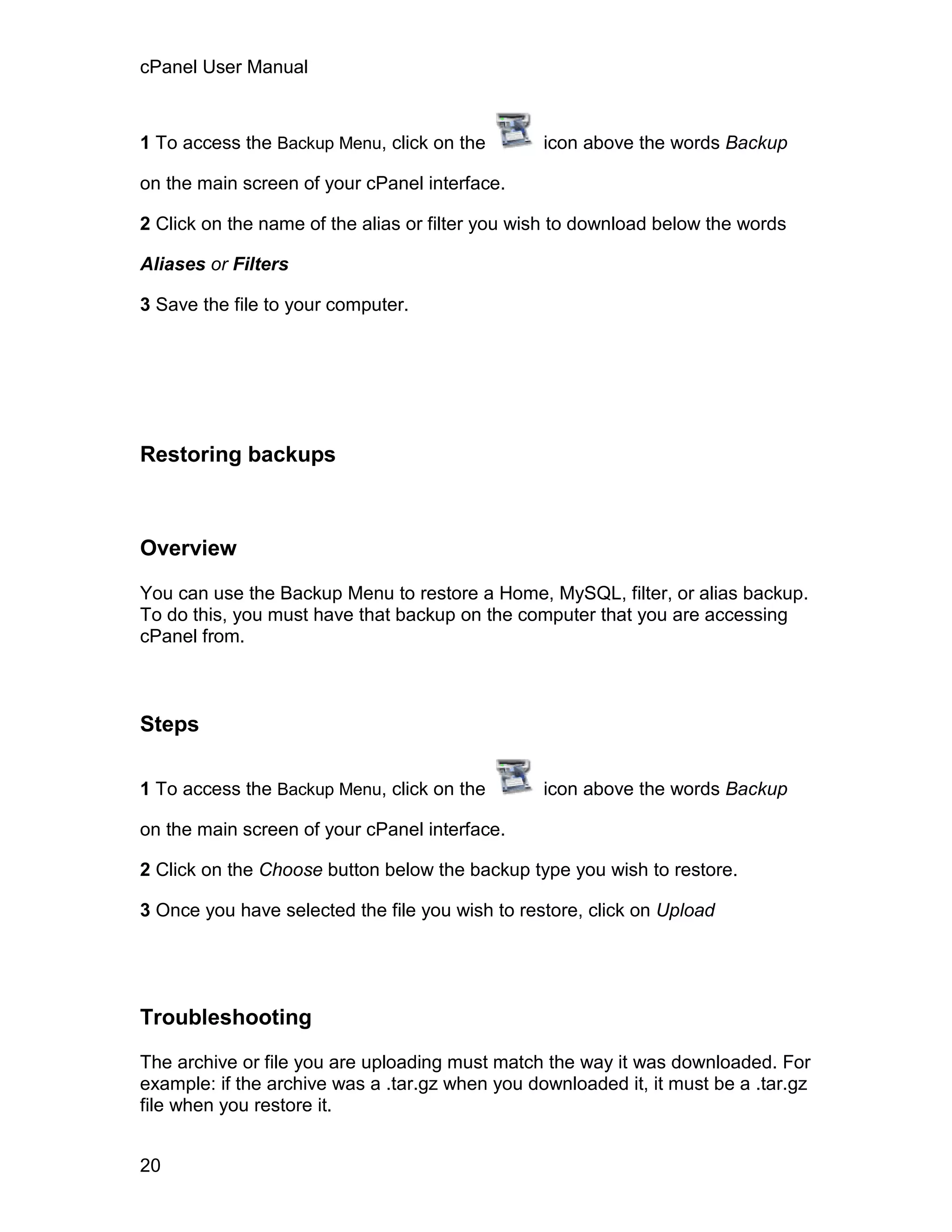 cPanel User Manual



1 To access the Backup Menu, click on the        icon above the words Backup

on the main screen of your cPanel interface.

2 Click on the name of the alias or filter you wish to download below the words

Aliases or Filters

3 Save the file to your computer.




Restoring backups



Overview

You can use the Backup Menu to restore a Home, MySQL, filter, or alias backup.
To do this, you must have that backup on the computer that you are accessing
cPanel from.



Steps

1 To access the Backup Menu, click on the        icon above the words Backup

on the main screen of your cPanel interface.

2 Click on the Choose button below the backup type you wish to restore.

3 Once you have selected the file you wish to restore, click on Upload




Troubleshooting

The archive or file you are uploading must match the way it was downloaded. For
example: if the archive was a .tar.gz when you downloaded it, it must be a .tar.gz
file when you restore it.


20
 