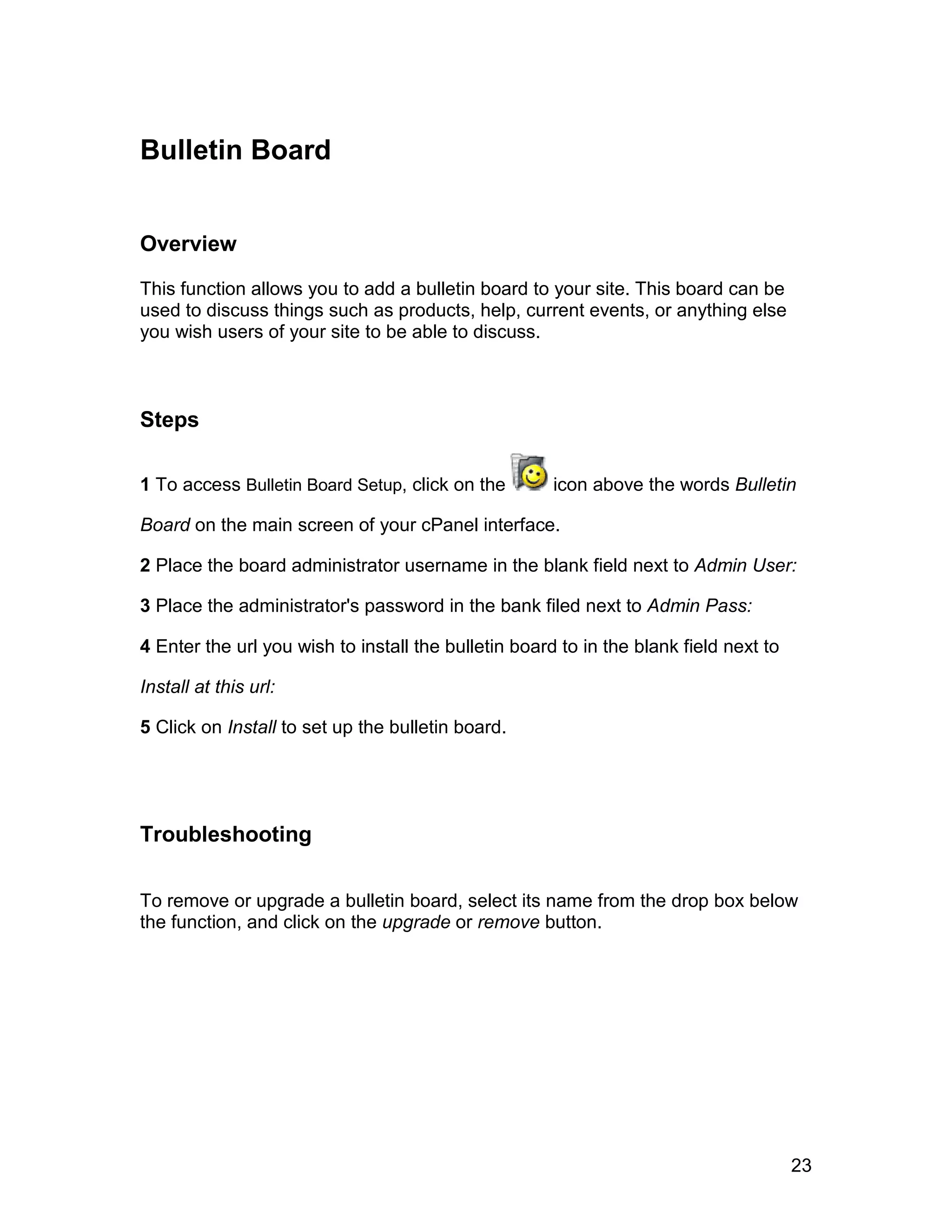 Bulletin Board


Overview

This function allows you to add a bulletin board to your site. This board can be
used to discuss things such as products, help, current events, or anything else
you wish users of your site to be able to discuss.



Steps

1 To access Bulletin Board Setup, click on the        icon above the words Bulletin

Board on the main screen of your cPanel interface.

2 Place the board administrator username in the blank field next to Admin User:

3 Place the administrator's password in the bank filed next to Admin Pass:

4 Enter the url you wish to install the bulletin board to in the blank field next to

Install at this url:

5 Click on Install to set up the bulletin board.




Troubleshooting

To remove or upgrade a bulletin board, select its name from the drop box below
the function, and click on the upgrade or remove button.




                                                                                       23
 