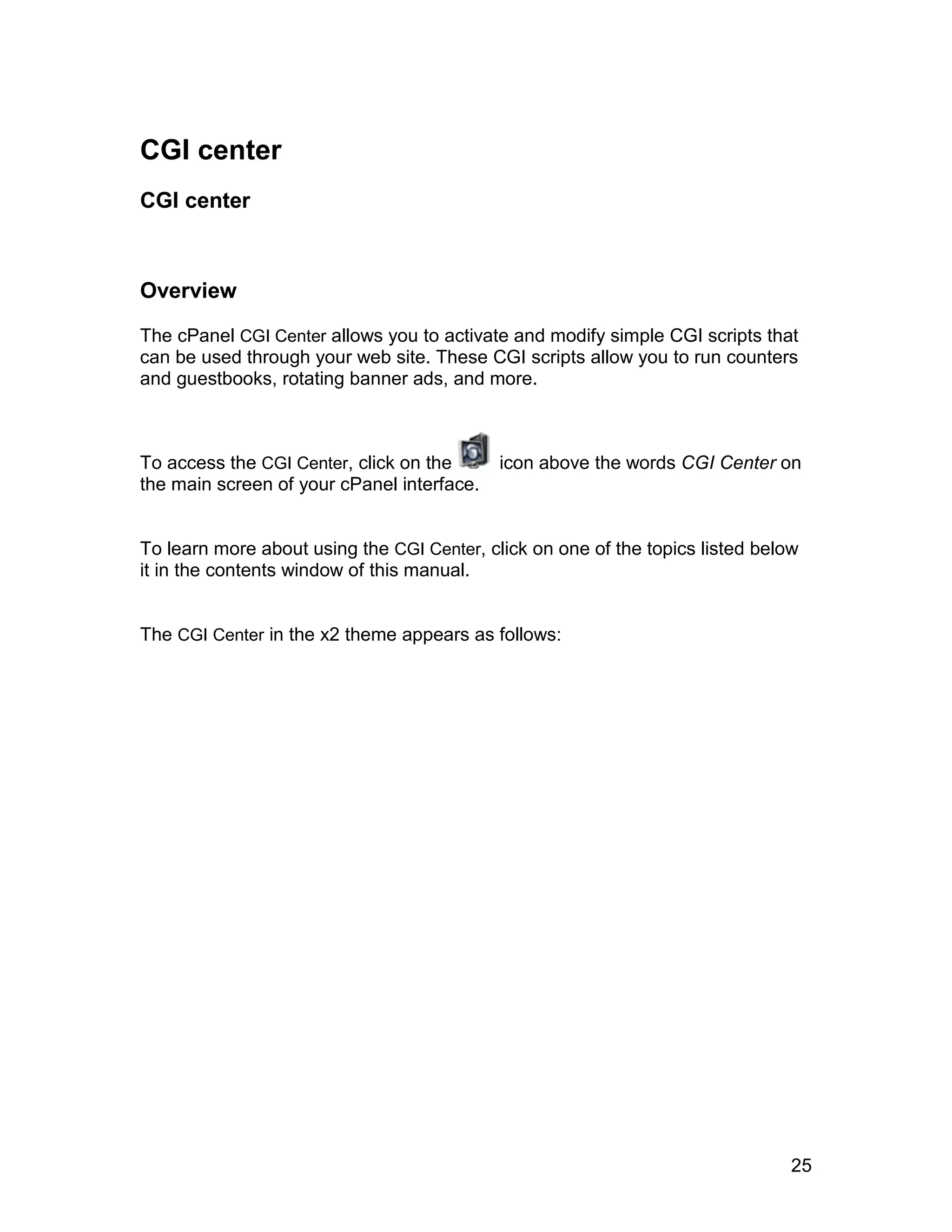 CGI center
CGI center



Overview

The cPanel CGI Center allows you to activate and modify simple CGI scripts that
can be used through your web site. These CGI scripts allow you to run counters
and guestbooks, rotating banner ads, and more.



To access the CGI Center, click on the      icon above the words CGI Center on
the main screen of your cPanel interface.


To learn more about using the CGI Center, click on one of the topics listed below
it in the contents window of this manual.


The CGI Center in the x2 theme appears as follows:




                                                                                25
 