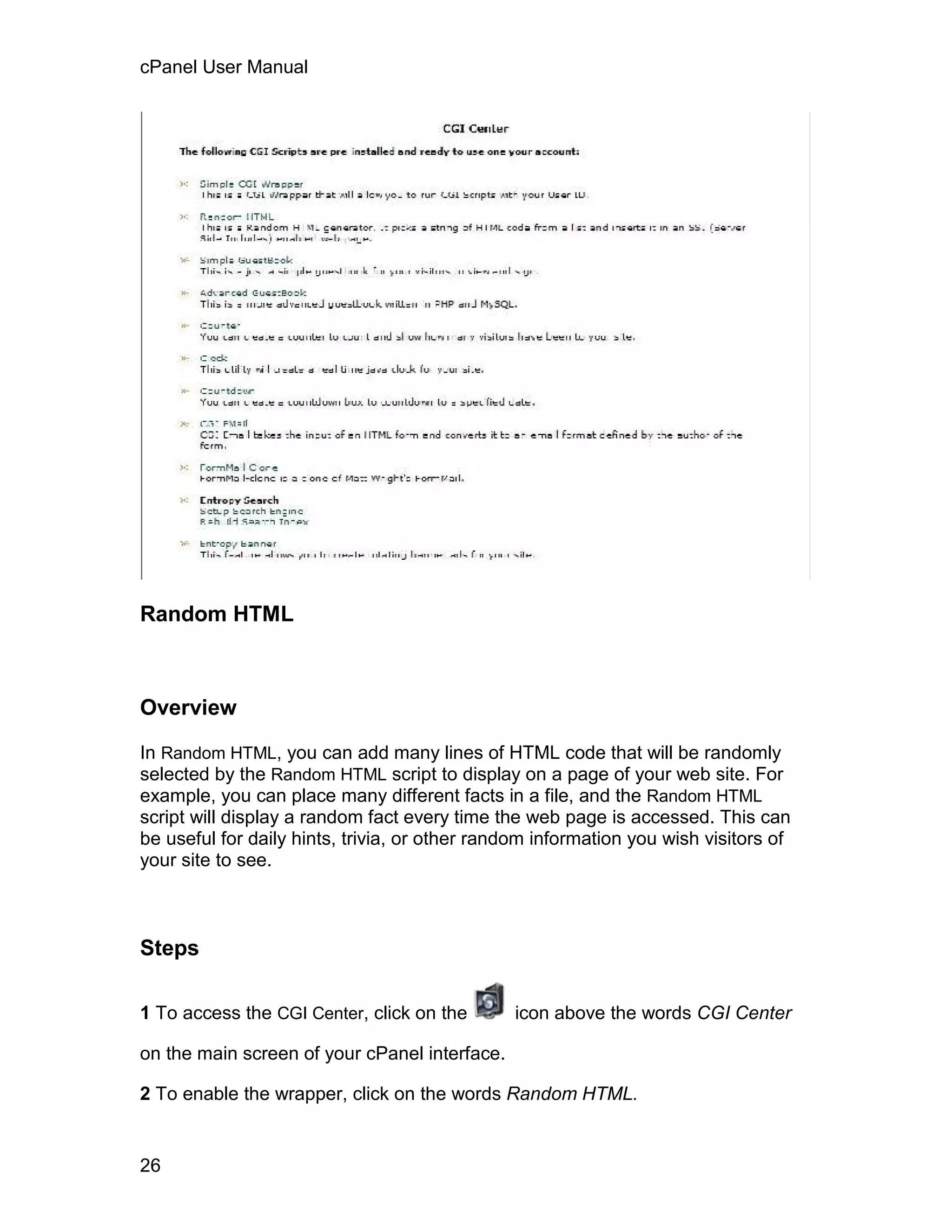 cPanel User Manual




Random HTML



Overview

In Random HTML, you can add many lines of HTML code that will be randomly
selected by the Random HTML script to display on a page of your web site. For
example, you can place many different facts in a file, and the Random HTML
script will display a random fact every time the web page is accessed. This can
be useful for daily hints, trivia, or other random information you wish visitors of
your site to see.



Steps

1 To access the CGI Center, click on the       icon above the words CGI Center

on the main screen of your cPanel interface.

2 To enable the wrapper, click on the words Random HTML.


26
 