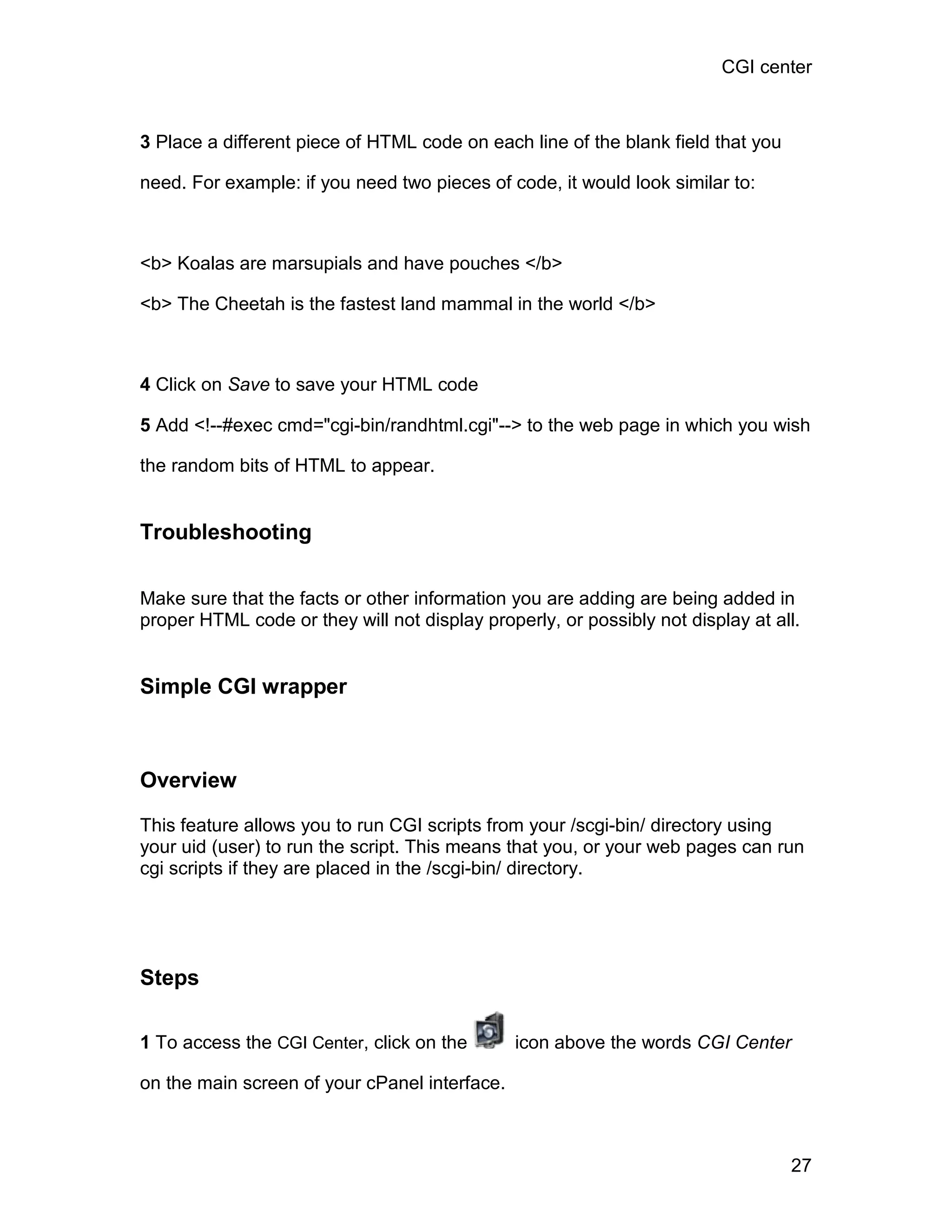 CGI center



3 Place a different piece of HTML code on each line of the blank field that you

need. For example: if you need two pieces of code, it would look similar to:



<b> Koalas are marsupials and have pouches </b>

<b> The Cheetah is the fastest land mammal in the world </b>



4 Click on Save to save your HTML code

5 Add <!--#exec cmd="cgi-bin/randhtml.cgi"--> to the web page in which you wish

the random bits of HTML to appear.


Troubleshooting

Make sure that the facts or other information you are adding are being added in
proper HTML code or they will not display properly, or possibly not display at all.


Simple CGI wrapper



Overview

This feature allows you to run CGI scripts from your /scgi-bin/ directory using
your uid (user) to run the script. This means that you, or your web pages can run
cgi scripts if they are placed in the /scgi-bin/ directory.




Steps

1 To access the CGI Center, click on the       icon above the words CGI Center

on the main screen of your cPanel interface.



                                                                                  27
 