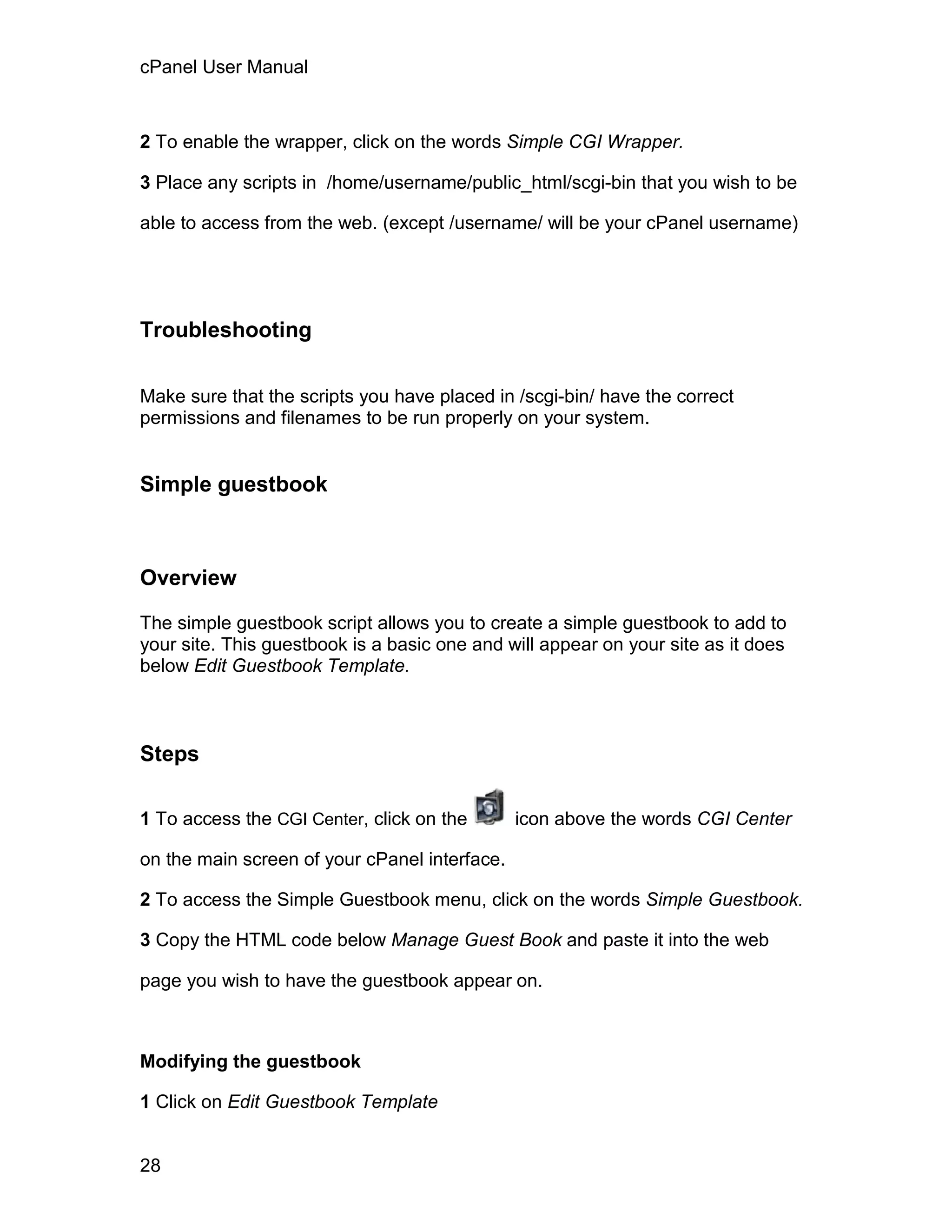 cPanel User Manual



2 To enable the wrapper, click on the words Simple CGI Wrapper.

3 Place any scripts in /home/username/public_html/scgi-bin that you wish to be

able to access from the web. (except /username/ will be your cPanel username)




Troubleshooting

Make sure that the scripts you have placed in /scgi-bin/ have the correct
permissions and filenames to be run properly on your system.


Simple guestbook



Overview

The simple guestbook script allows you to create a simple guestbook to add to
your site. This guestbook is a basic one and will appear on your site as it does
below Edit Guestbook Template.



Steps

1 To access the CGI Center, click on the       icon above the words CGI Center

on the main screen of your cPanel interface.

2 To access the Simple Guestbook menu, click on the words Simple Guestbook.

3 Copy the HTML code below Manage Guest Book and paste it into the web

page you wish to have the guestbook appear on.



Modifying the guestbook

1 Click on Edit Guestbook Template


28
 