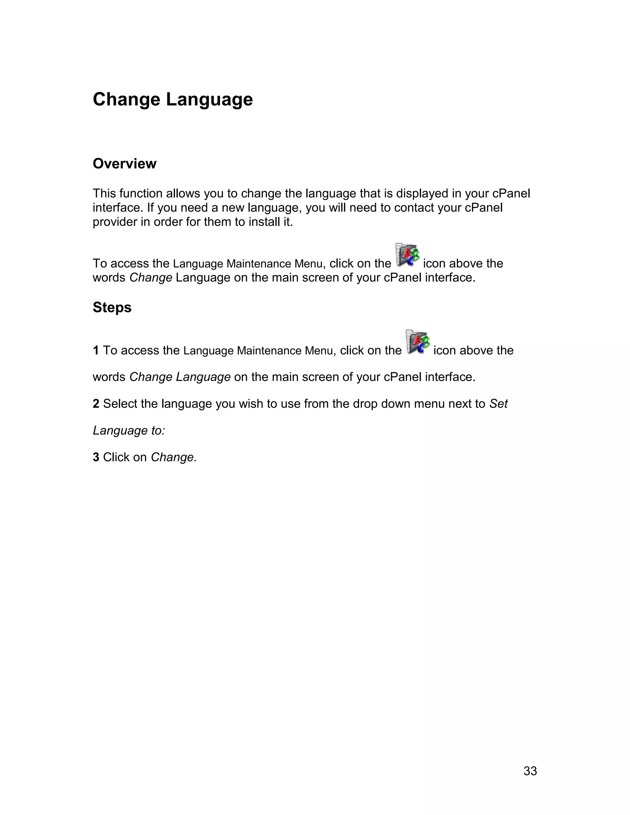 Change Language


Overview

This function allows you to change the language that is displayed in your cPanel
interface. If you need a new language, you will need to contact your cPanel
provider in order for them to install it.


To access the Language Maintenance Menu, click on the  icon above the
words Change Language on the main screen of your cPanel interface.

Steps

1 To access the Language Maintenance Menu, click on the       icon above the

words Change Language on the main screen of your cPanel interface.

2 Select the language you wish to use from the drop down menu next to Set

Language to:

3 Click on Change.




                                                                               33
 