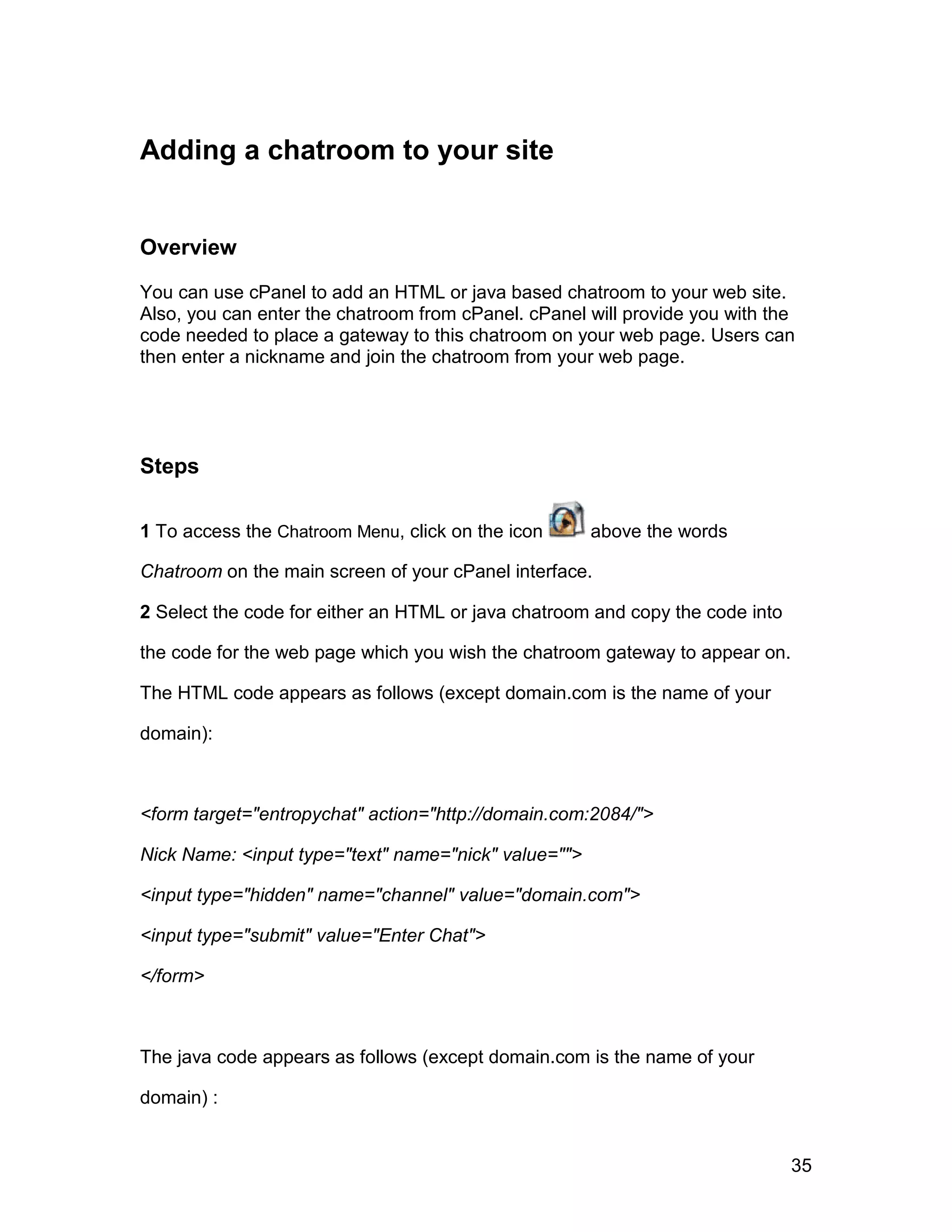 Adding a chatroom to your site


Overview

You can use cPanel to add an HTML or java based chatroom to your web site.
Also, you can enter the chatroom from cPanel. cPanel will provide you with the
code needed to place a gateway to this chatroom on your web page. Users can
then enter a nickname and join the chatroom from your web page.




Steps

1 To access the Chatroom Menu, click on the icon      above the words

Chatroom on the main screen of your cPanel interface.

2 Select the code for either an HTML or java chatroom and copy the code into

the code for the web page which you wish the chatroom gateway to appear on.

The HTML code appears as follows (except domain.com is the name of your

domain):



<form target="entropychat" action="http://domain.com:2084/">

Nick Name: <input type="text" name="nick" value="">

<input type="hidden" name="channel" value="domain.com">

<input type="submit" value="Enter Chat">

</form>



The java code appears as follows (except domain.com is the name of your

domain) :


                                                                               35
 