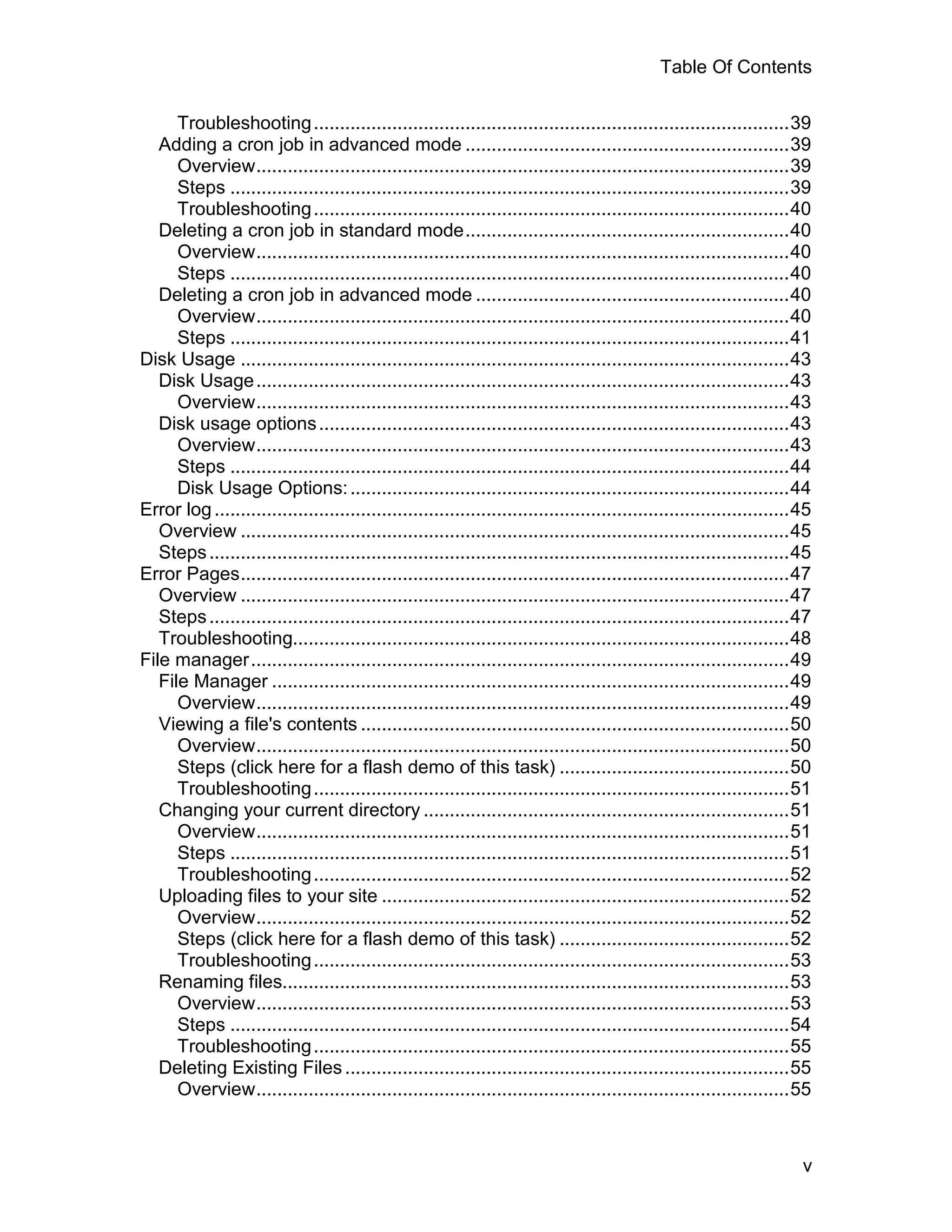 Table Of Contents

      Troubleshooting ...........................................................................................39
   Adding a cron job in advanced mode ..............................................................39
      Overview......................................................................................................39
      Steps ...........................................................................................................39
      Troubleshooting ...........................................................................................40
   Deleting a cron job in standard mode..............................................................40
      Overview......................................................................................................40
      Steps ...........................................................................................................40
   Deleting a cron job in advanced mode ............................................................40
      Overview......................................................................................................40
      Steps ...........................................................................................................41
Disk Usage .........................................................................................................43
   Disk Usage ......................................................................................................43
      Overview......................................................................................................43
   Disk usage options ..........................................................................................43
      Overview......................................................................................................43
      Steps ...........................................................................................................44
      Disk Usage Options: ....................................................................................44
Error log ..............................................................................................................45
   Overview .........................................................................................................45
   Steps ...............................................................................................................45
Error Pages.........................................................................................................47
   Overview .........................................................................................................47
   Steps ...............................................................................................................47
   Troubleshooting...............................................................................................48
File manager.......................................................................................................49
   File Manager ...................................................................................................49
      Overview......................................................................................................49
   Viewing a file's contents ..................................................................................50
      Overview......................................................................................................50
      Steps (click here for a flash demo of this task) ............................................50
      Troubleshooting ...........................................................................................51
   Changing your current directory ......................................................................51
      Overview......................................................................................................51
      Steps ...........................................................................................................51
      Troubleshooting ...........................................................................................52
   Uploading files to your site ..............................................................................52
      Overview......................................................................................................52
      Steps (click here for a flash demo of this task) ............................................52
      Troubleshooting ...........................................................................................53
   Renaming files.................................................................................................53
      Overview......................................................................................................53
      Steps ...........................................................................................................54
      Troubleshooting ...........................................................................................55
   Deleting Existing Files .....................................................................................55
      Overview......................................................................................................55



                                                                                                                        v
 