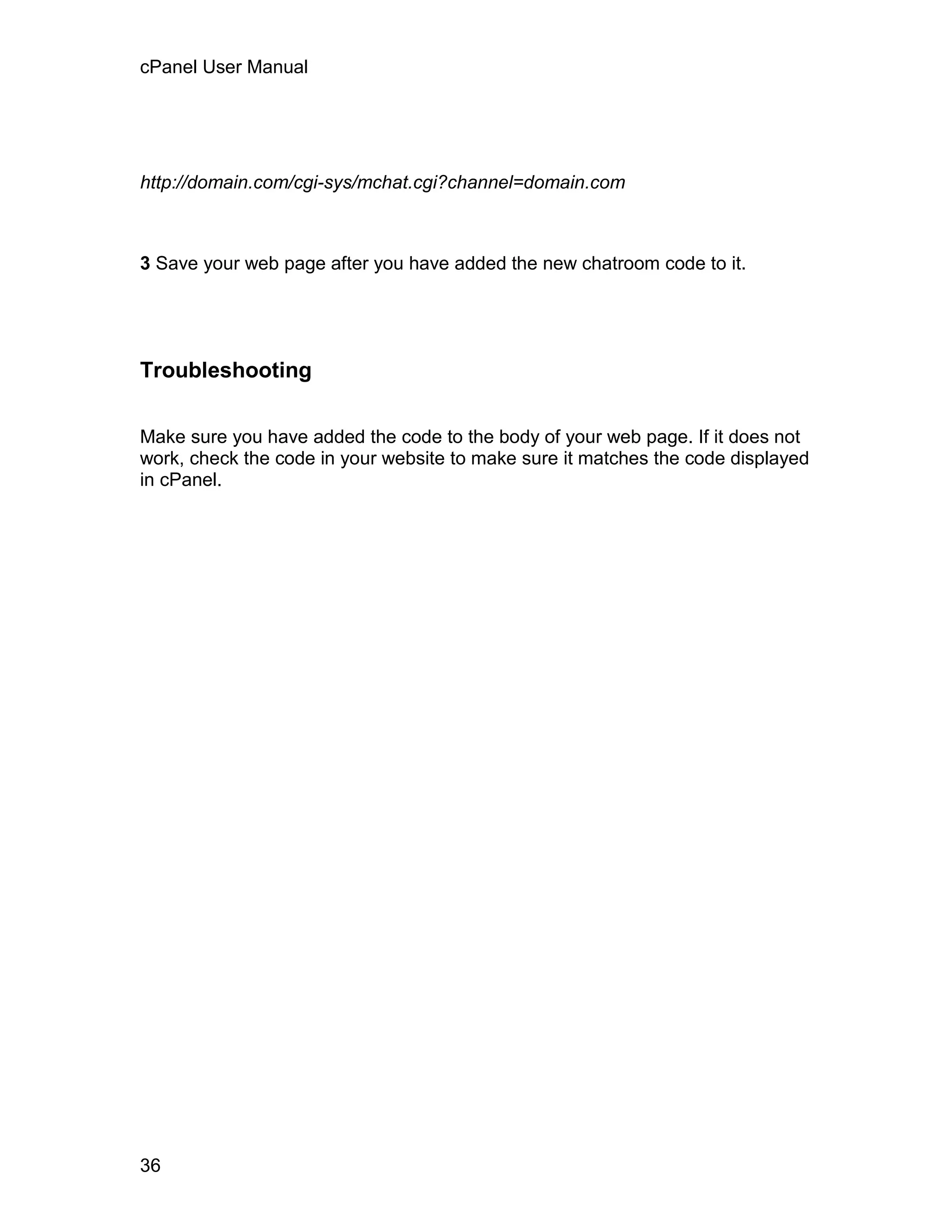 cPanel User Manual




http://domain.com/cgi-sys/mchat.cgi?channel=domain.com



3 Save your web page after you have added the new chatroom code to it.




Troubleshooting


Make sure you have added the code to the body of your web page. If it does not
work, check the code in your website to make sure it matches the code displayed
in cPanel.




36
 