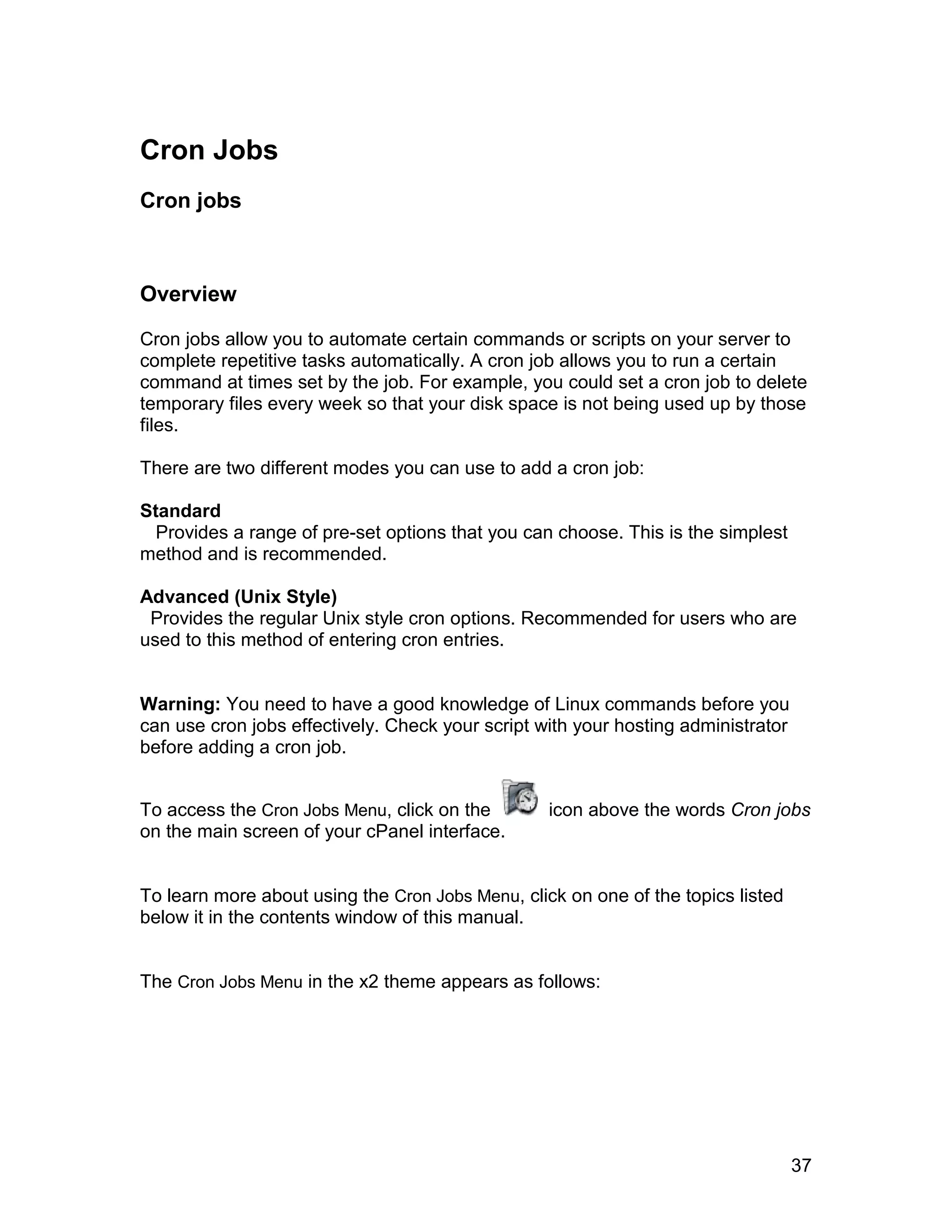 Cron Jobs
Cron jobs



Overview

Cron jobs allow you to automate certain commands or scripts on your server to
complete repetitive tasks automatically. A cron job allows you to run a certain
command at times set by the job. For example, you could set a cron job to delete
temporary files every week so that your disk space is not being used up by those
files.

There are two different modes you can use to add a cron job:

Standard
  Provides a range of pre-set options that you can choose. This is the simplest
method and is recommended.

Advanced (Unix Style)
 Provides the regular Unix style cron options. Recommended for users who are
used to this method of entering cron entries.


Warning: You need to have a good knowledge of Linux commands before you
can use cron jobs effectively. Check your script with your hosting administrator
before adding a cron job.


To access the Cron Jobs Menu, click on the        icon above the words Cron jobs
on the main screen of your cPanel interface.


To learn more about using the Cron Jobs Menu, click on one of the topics listed
below it in the contents window of this manual.


The Cron Jobs Menu in the x2 theme appears as follows:




                                                                                   37
 