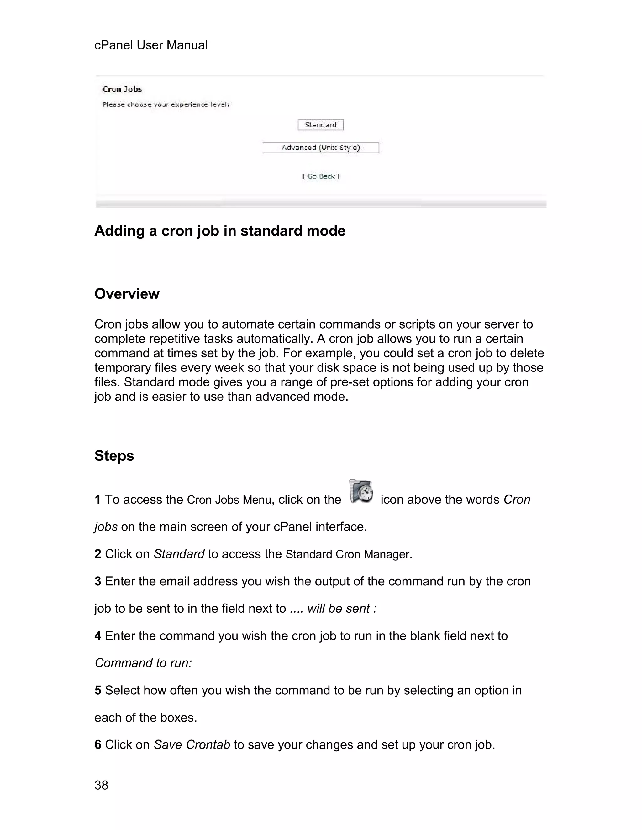 cPanel User Manual




Adding a cron job in standard mode



Overview

Cron jobs allow you to automate certain commands or scripts on your server to
complete repetitive tasks automatically. A cron job allows you to run a certain
command at times set by the job. For example, you could set a cron job to delete
temporary files every week so that your disk space is not being used up by those
files. Standard mode gives you a range of pre-set options for adding your cron
job and is easier to use than advanced mode.



Steps

1 To access the Cron Jobs Menu, click on the                 icon above the words Cron

jobs on the main screen of your cPanel interface.

2 Click on Standard to access the Standard Cron Manager.

3 Enter the email address you wish the output of the command run by the cron

job to be sent to in the field next to .... will be sent :

4 Enter the command you wish the cron job to run in the blank field next to

Command to run:

5 Select how often you wish the command to be run by selecting an option in

each of the boxes.

6 Click on Save Crontab to save your changes and set up your cron job.


38
 