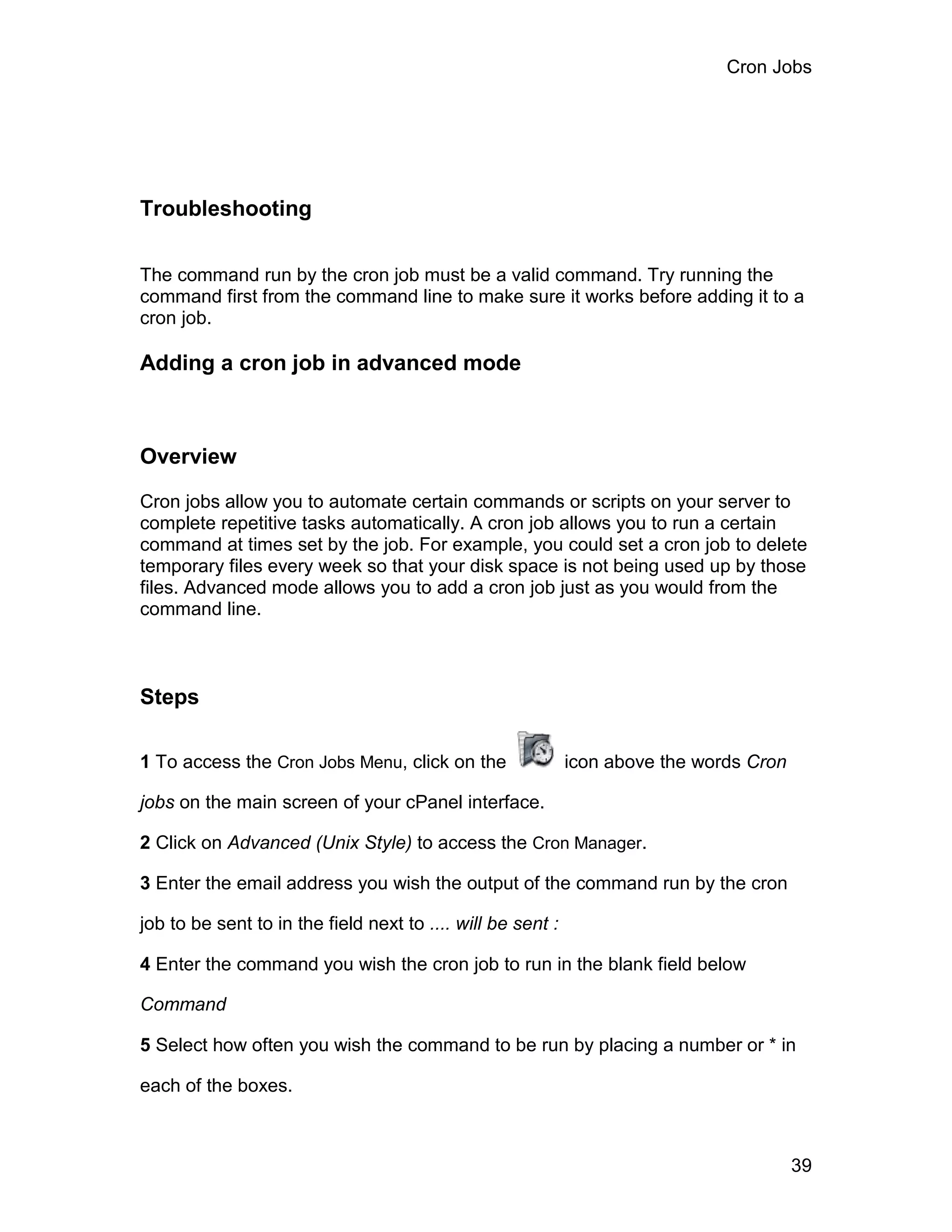 Cron Jobs




Troubleshooting

The command run by the cron job must be a valid command. Try running the
command first from the command line to make sure it works before adding it to a
cron job.

Adding a cron job in advanced mode



Overview

Cron jobs allow you to automate certain commands or scripts on your server to
complete repetitive tasks automatically. A cron job allows you to run a certain
command at times set by the job. For example, you could set a cron job to delete
temporary files every week so that your disk space is not being used up by those
files. Advanced mode allows you to add a cron job just as you would from the
command line.



Steps

1 To access the Cron Jobs Menu, click on the                 icon above the words Cron

jobs on the main screen of your cPanel interface.

2 Click on Advanced (Unix Style) to access the Cron Manager.

3 Enter the email address you wish the output of the command run by the cron

job to be sent to in the field next to .... will be sent :

4 Enter the command you wish the cron job to run in the blank field below

Command

5 Select how often you wish the command to be run by placing a number or * in

each of the boxes.



                                                                                         39
 
