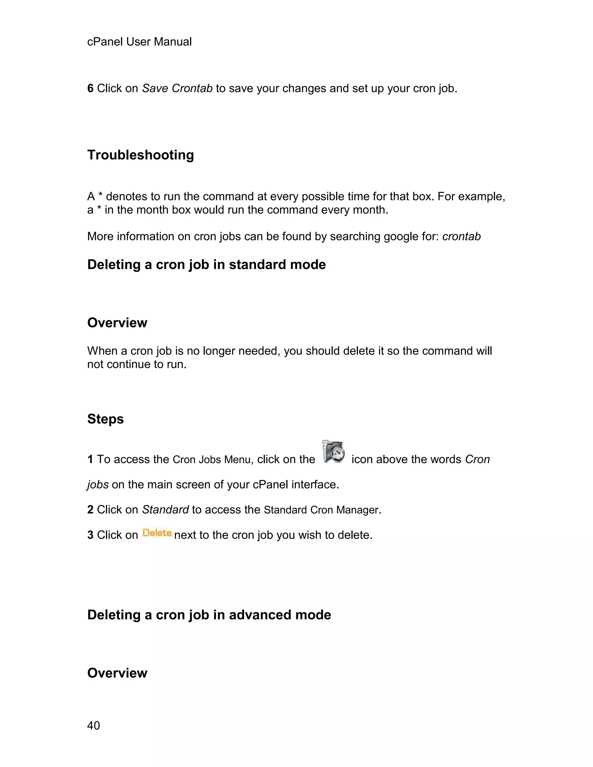 cPanel User Manual



6 Click on Save Crontab to save your changes and set up your cron job.




Troubleshooting


A * denotes to run the command at every possible time for that box. For example,
a * in the month box would run the command every month.

More information on cron jobs can be found by searching google for: crontab

Deleting a cron job in standard mode



Overview

When a cron job is no longer needed, you should delete it so the command will
not continue to run.



Steps

1 To access the Cron Jobs Menu, click on the        icon above the words Cron

jobs on the main screen of your cPanel interface.

2 Click on Standard to access the Standard Cron Manager.

3 Click on      next to the cron job you wish to delete.




Deleting a cron job in advanced mode



Overview


40
 