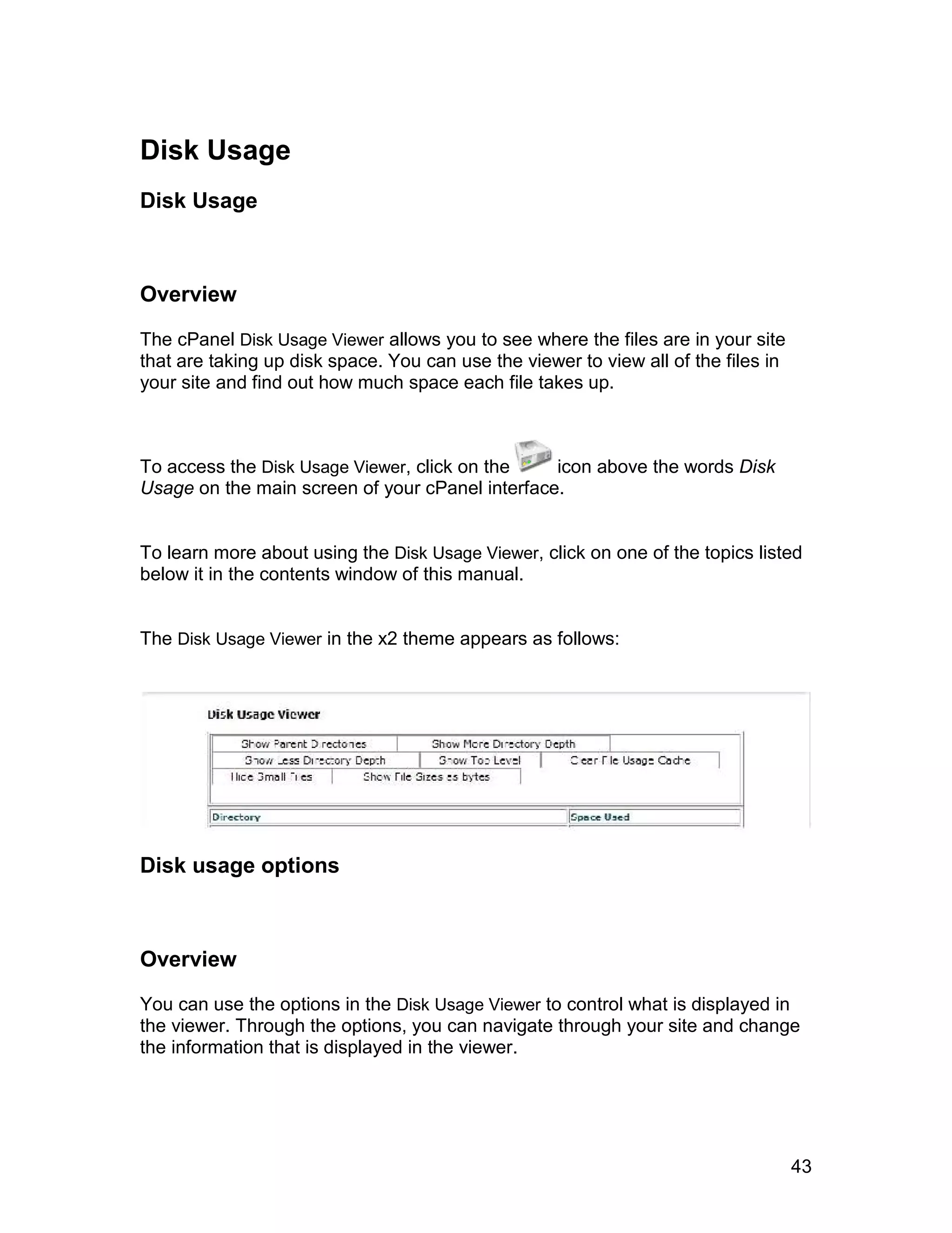 Disk Usage
Disk Usage



Overview

The cPanel Disk Usage Viewer allows you to see where the files are in your site
that are taking up disk space. You can use the viewer to view all of the files in
your site and find out how much space each file takes up.



To access the Disk Usage Viewer, click on the    icon above the words Disk
Usage on the main screen of your cPanel interface.


To learn more about using the Disk Usage Viewer, click on one of the topics listed
below it in the contents window of this manual.


The Disk Usage Viewer in the x2 theme appears as follows:




Disk usage options



Overview

You can use the options in the Disk Usage Viewer to control what is displayed in
the viewer. Through the options, you can navigate through your site and change
the information that is displayed in the viewer.




                                                                                    43
 