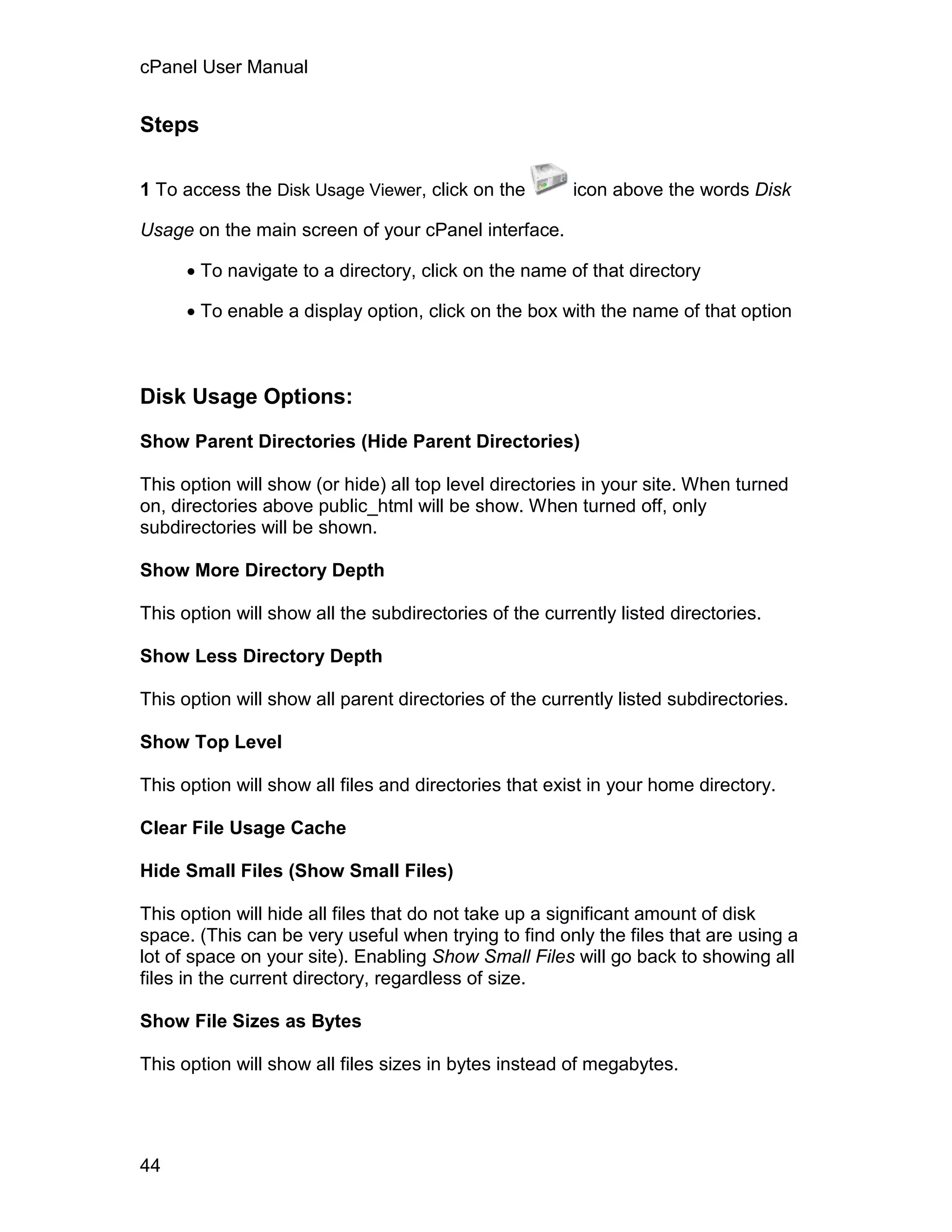 cPanel User Manual


Steps

1 To access the Disk Usage Viewer, click on the         icon above the words Disk

Usage on the main screen of your cPanel interface.

       To navigate to a directory, click on the name of that directory

       To enable a display option, click on the box with the name of that option



Disk Usage Options:

Show Parent Directories (Hide Parent Directories)

This option will show (or hide) all top level directories in your site. When turned
on, directories above public_html will be show. When turned off, only
subdirectories will be shown.

Show More Directory Depth

This option will show all the subdirectories of the currently listed directories.

Show Less Directory Depth

This option will show all parent directories of the currently listed subdirectories.

Show Top Level

This option will show all files and directories that exist in your home directory.

Clear File Usage Cache

Hide Small Files (Show Small Files)

This option will hide all files that do not take up a significant amount of disk
space. (This can be very useful when trying to find only the files that are using a
lot of space on your site). Enabling Show Small Files will go back to showing all
files in the current directory, regardless of size.

Show File Sizes as Bytes

This option will show all files sizes in bytes instead of megabytes.




44
 