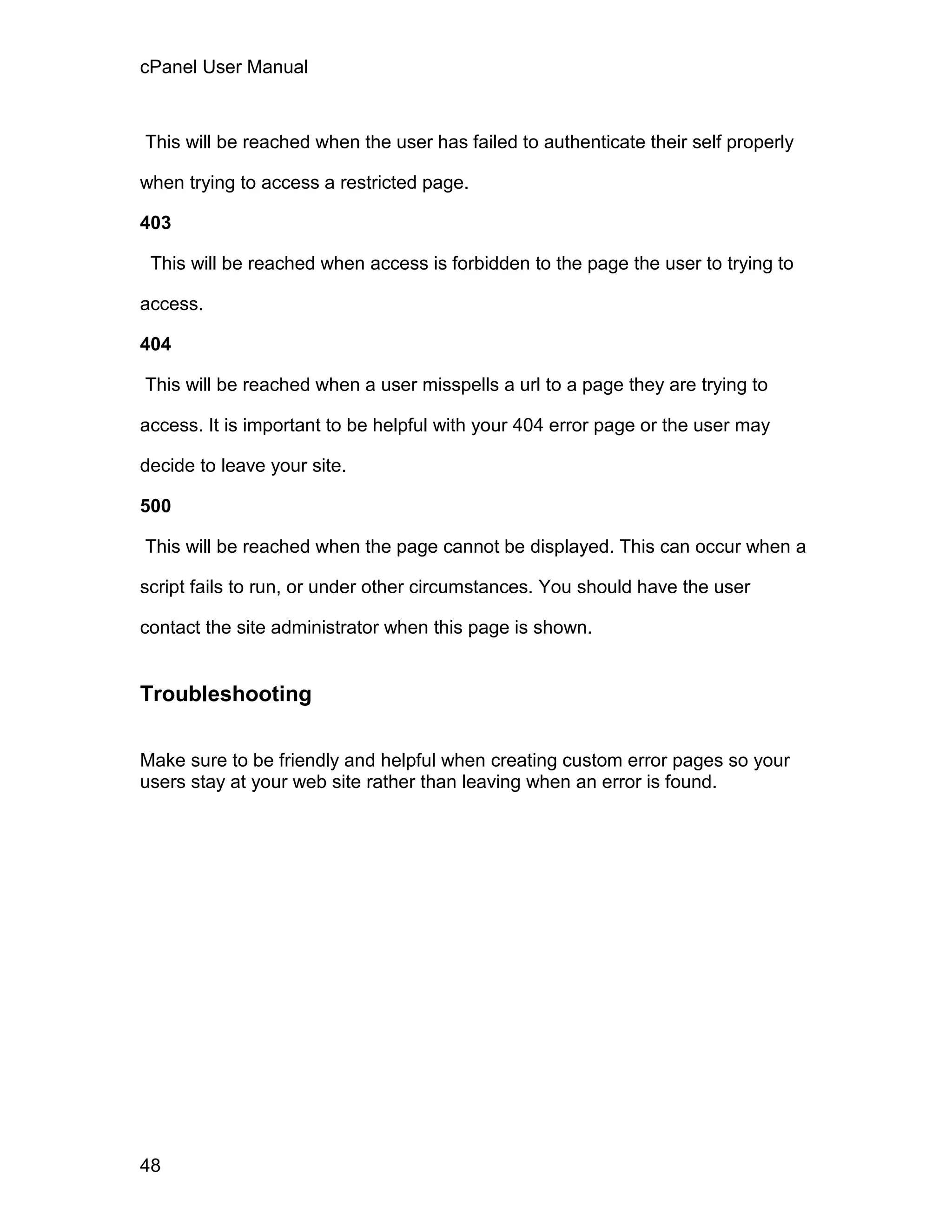 cPanel User Manual



This will be reached when the user has failed to authenticate their self properly

when trying to access a restricted page.

403

 This will be reached when access is forbidden to the page the user to trying to

access.

404

This will be reached when a user misspells a url to a page they are trying to

access. It is important to be helpful with your 404 error page or the user may

decide to leave your site.

500

This will be reached when the page cannot be displayed. This can occur when a

script fails to run, or under other circumstances. You should have the user

contact the site administrator when this page is shown.


Troubleshooting

Make sure to be friendly and helpful when creating custom error pages so your
users stay at your web site rather than leaving when an error is found.




48
 