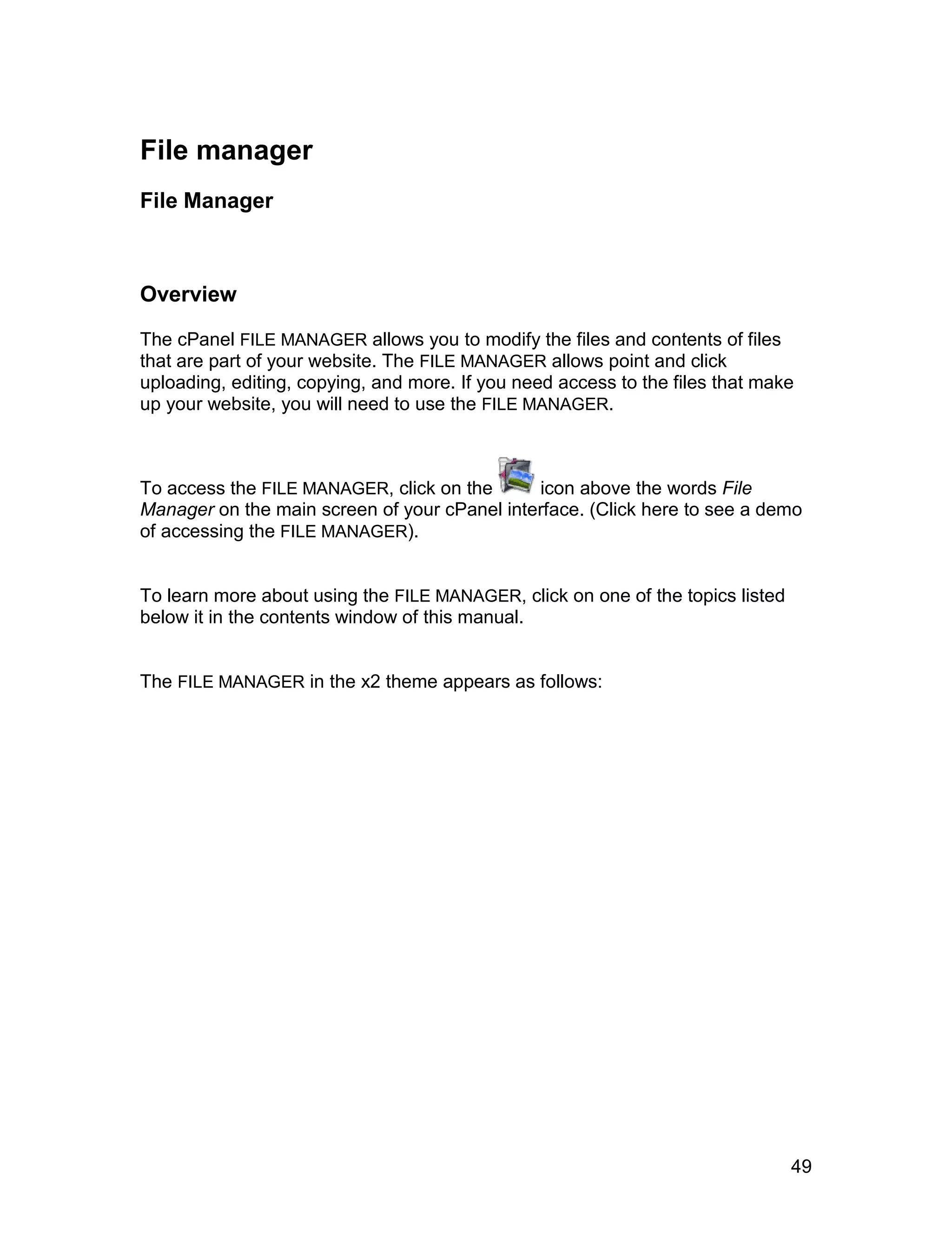 File manager
File Manager



Overview

The cPanel FILE MANAGER allows you to modify the files and contents of files
that are part of your website. The FILE MANAGER allows point and click
uploading, editing, copying, and more. If you need access to the files that make
up your website, you will need to use the FILE MANAGER.



To access the FILE MANAGER, click on the      icon above the words File
Manager on the main screen of your cPanel interface. (Click here to see a demo
of accessing the FILE MANAGER).


To learn more about using the FILE MANAGER, click on one of the topics listed
below it in the contents window of this manual.


The FILE MANAGER in the x2 theme appears as follows:




                                                                                49
 