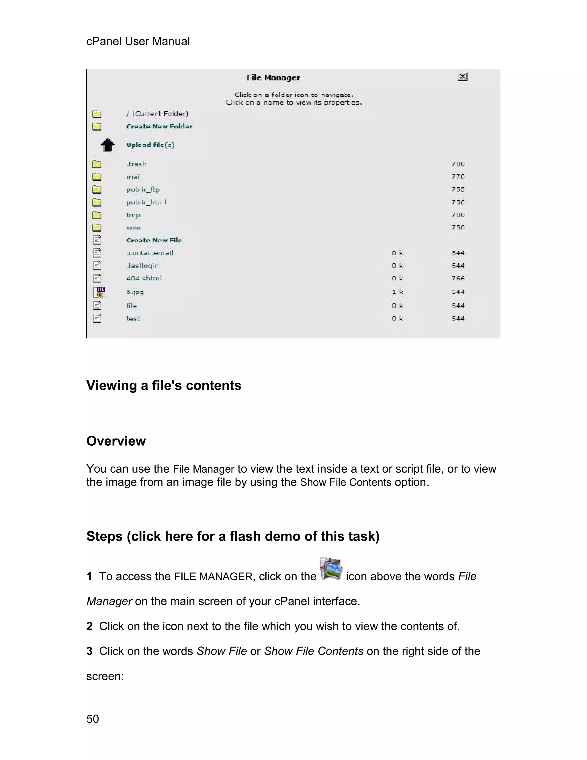 cPanel User Manual




Viewing a file's contents



Overview

You can use the File Manager to view the text inside a text or script file, or to view
the image from an image file by using the Show File Contents option.



Steps (click here for a flash demo of this task)

1 To access the FILE MANAGER, click on the            icon above the words File

Manager on the main screen of your cPanel interface.

2 Click on the icon next to the file which you wish to view the contents of.

3 Click on the words Show File or Show File Contents on the right side of the

screen:


50
 