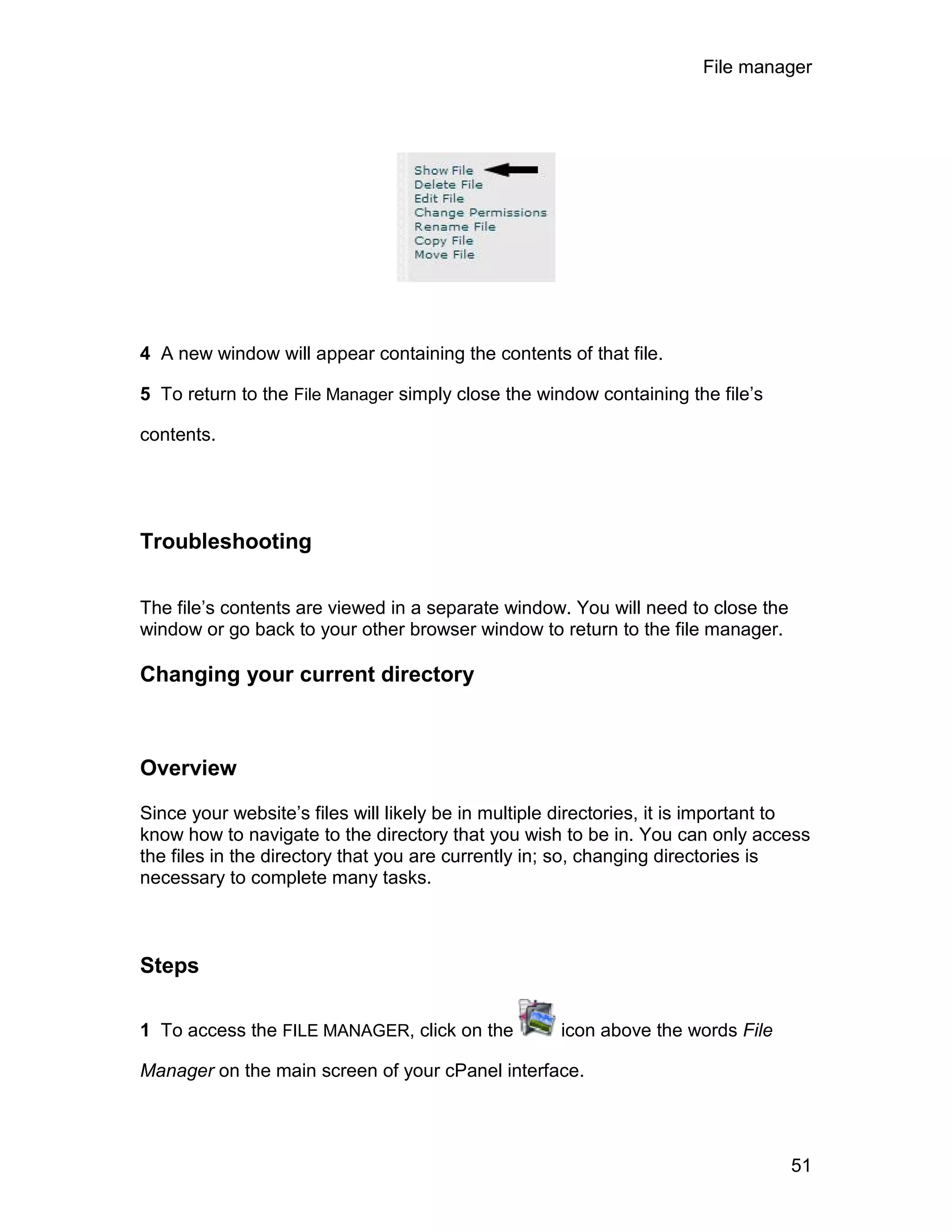 File manager




4 A new window will appear containing the contents of that file.

5 To return to the File Manager simply close the window containing the file’s

contents.




Troubleshooting

The file’s contents are viewed in a separate window. You will need to close the
window or go back to your other browser window to return to the file manager.

Changing your current directory



Overview

Since your website’s files will likely be in multiple directories, it is important to
know how to navigate to the directory that you wish to be in. You can only access
the files in the directory that you are currently in; so, changing directories is
necessary to complete many tasks.



Steps

1 To access the FILE MANAGER, click on the           icon above the words File

Manager on the main screen of your cPanel interface.




                                                                                  51
 