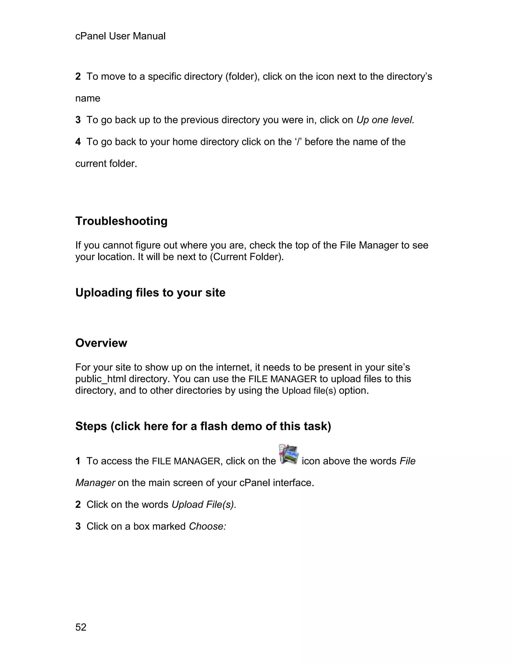 cPanel User Manual



2 To move to a specific directory (folder), click on the icon next to the directory’s

name

3 To go back up to the previous directory you were in, click on Up one level.

4 To go back to your home directory click on the ‘/’ before the name of the

current folder.




Troubleshooting

If you cannot figure out where you are, check the top of the File Manager to see
your location. It will be next to (Current Folder).


Uploading files to your site



Overview

For your site to show up on the internet, it needs to be present in your site’s
public_html directory. You can use the FILE MANAGER to upload files to this
directory, and to other directories by using the Upload file(s) option.


Steps (click here for a flash demo of this task)

1 To access the FILE MANAGER, click on the           icon above the words File

Manager on the main screen of your cPanel interface.

2 Click on the words Upload File(s).

3 Click on a box marked Choose:




52
 
