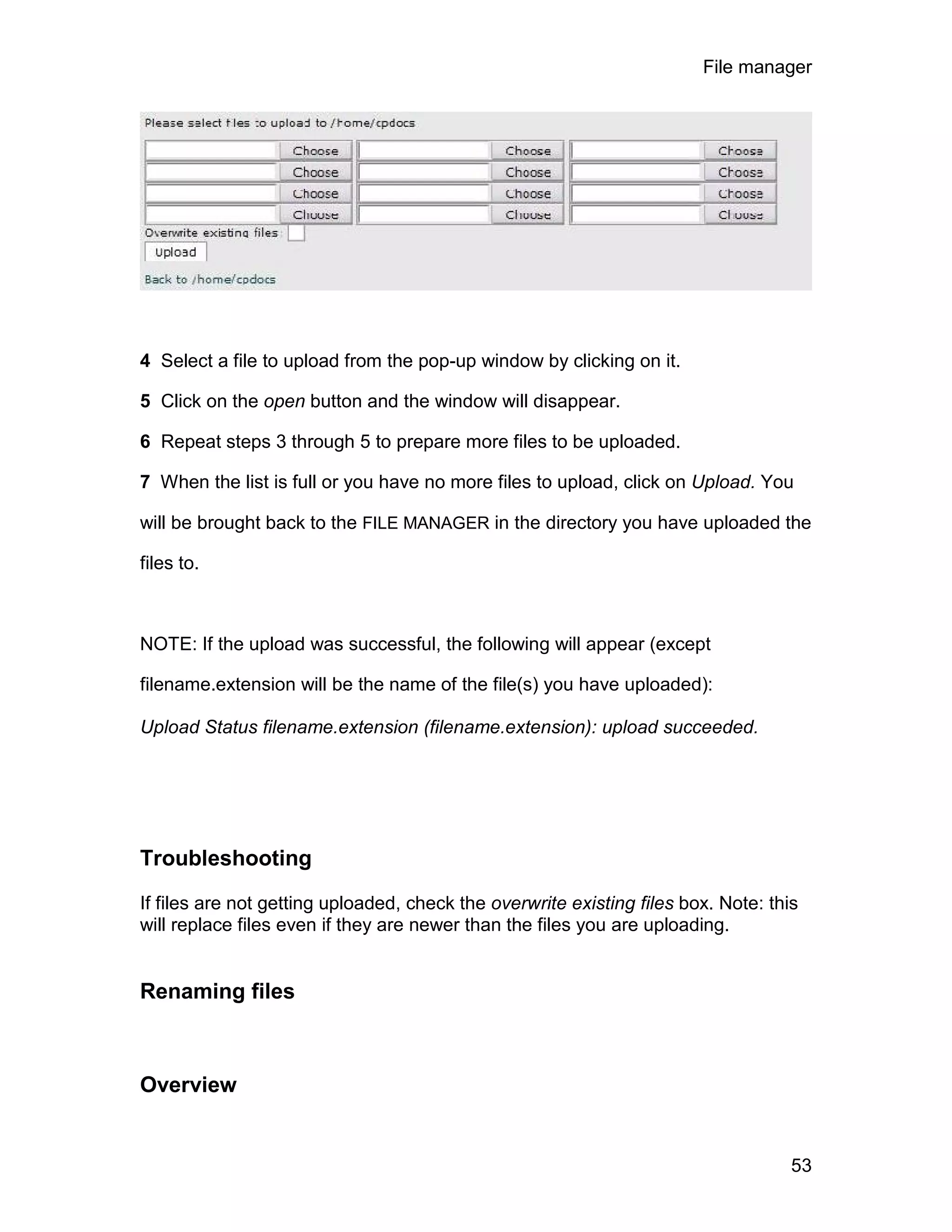 File manager




4 Select a file to upload from the pop-up window by clicking on it.

5 Click on the open button and the window will disappear.

6 Repeat steps 3 through 5 to prepare more files to be uploaded.

7 When the list is full or you have no more files to upload, click on Upload. You

will be brought back to the FILE MANAGER in the directory you have uploaded the

files to.



NOTE: If the upload was successful, the following will appear (except

filename.extension will be the name of the file(s) you have uploaded):

Upload Status filename.extension (filename.extension): upload succeeded.




Troubleshooting

If files are not getting uploaded, check the overwrite existing files box. Note: this
will replace files even if they are newer than the files you are uploading.


Renaming files



Overview


                                                                                    53
 