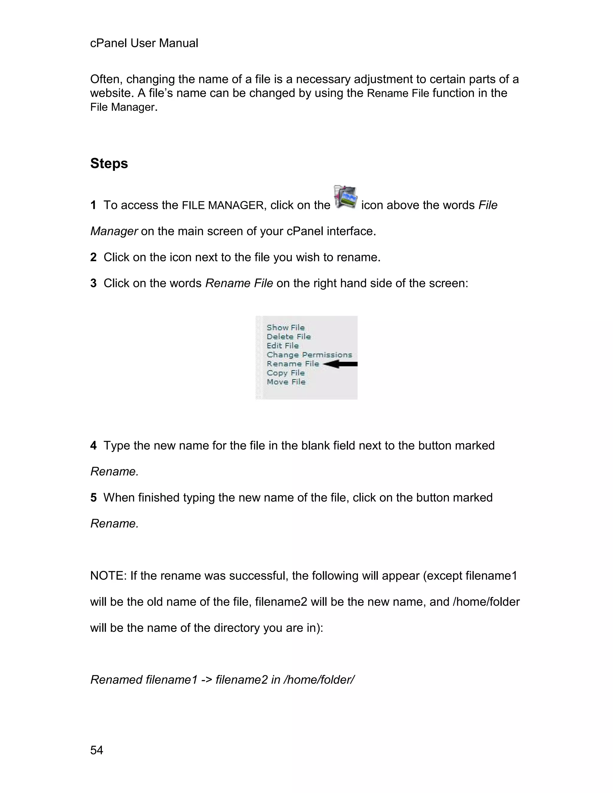 cPanel User Manual

Often, changing the name of a file is a necessary adjustment to certain parts of a
website. A file’s name can be changed by using the Rename File function in the
File Manager.




Steps

1 To access the FILE MANAGER, click on the          icon above the words File

Manager on the main screen of your cPanel interface.

2 Click on the icon next to the file you wish to rename.

3 Click on the words Rename File on the right hand side of the screen:




4 Type the new name for the file in the blank field next to the button marked

Rename.

5 When finished typing the new name of the file, click on the button marked

Rename.



NOTE: If the rename was successful, the following will appear (except filename1

will be the old name of the file, filename2 will be the new name, and /home/folder

will be the name of the directory you are in):



Renamed filename1 -> filename2 in /home/folder/




54
 