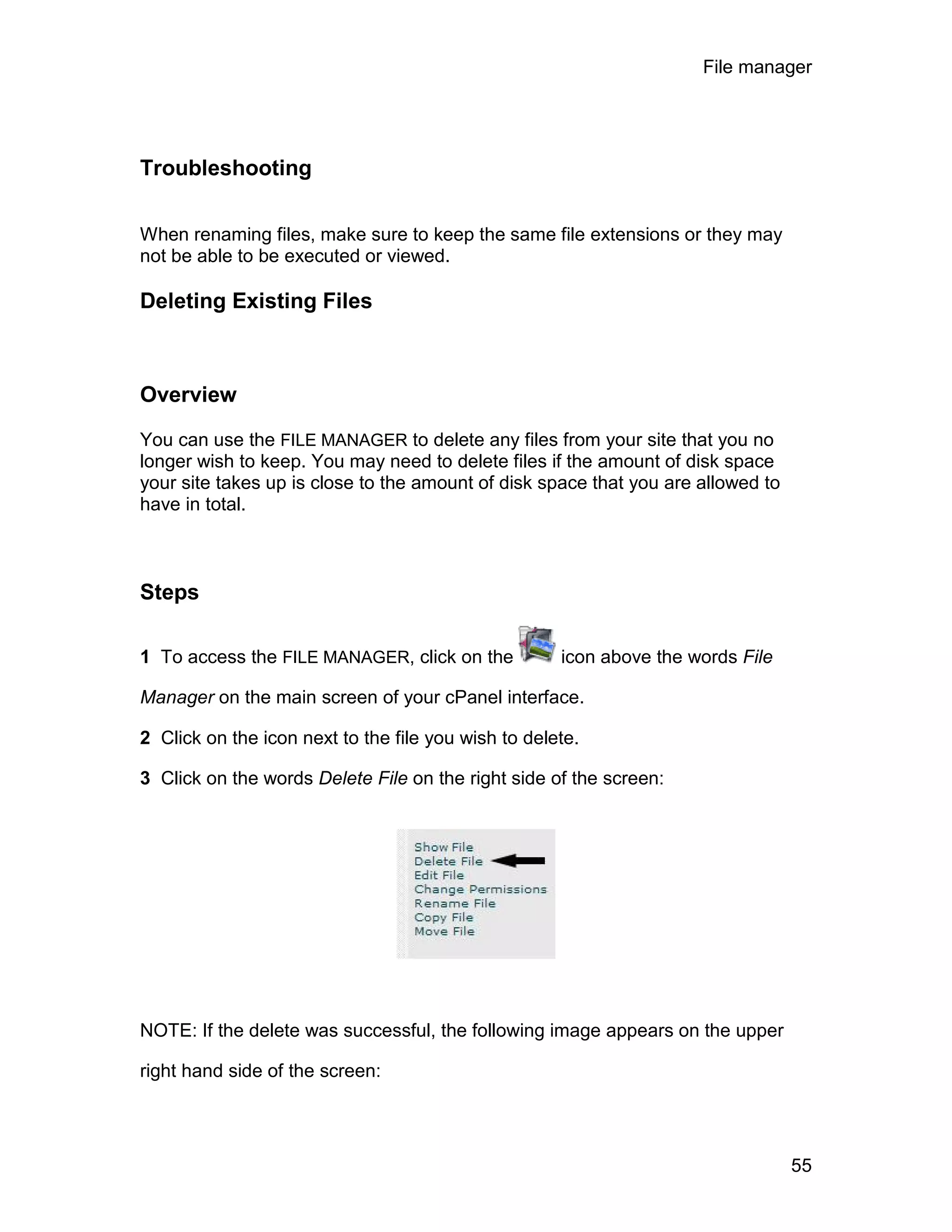 File manager




Troubleshooting

When renaming files, make sure to keep the same file extensions or they may
not be able to be executed or viewed.

Deleting Existing Files



Overview

You can use the FILE MANAGER to delete any files from your site that you no
longer wish to keep. You may need to delete files if the amount of disk space
your site takes up is close to the amount of disk space that you are allowed to
have in total.



Steps

1 To access the FILE MANAGER, click on the           icon above the words File

Manager on the main screen of your cPanel interface.

2 Click on the icon next to the file you wish to delete.

3 Click on the words Delete File on the right side of the screen:




NOTE: If the delete was successful, the following image appears on the upper

right hand side of the screen:




                                                                                  55
 