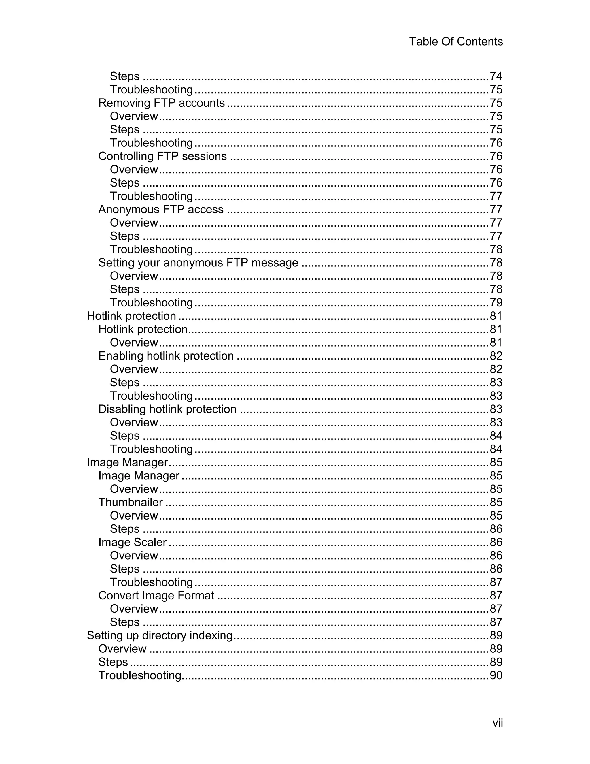 Table Of Contents

     Steps ...........................................................................................................74
     Troubleshooting ...........................................................................................75
  Removing FTP accounts .................................................................................75
     Overview......................................................................................................75
     Steps ...........................................................................................................75
     Troubleshooting ...........................................................................................76
  Controlling FTP sessions ................................................................................76
     Overview......................................................................................................76
     Steps ...........................................................................................................76
     Troubleshooting ...........................................................................................77
  Anonymous FTP access .................................................................................77
     Overview......................................................................................................77
     Steps ...........................................................................................................77
     Troubleshooting ...........................................................................................78
  Setting your anonymous FTP message ..........................................................78
     Overview......................................................................................................78
     Steps ...........................................................................................................78
     Troubleshooting ...........................................................................................79
Hotlink protection ................................................................................................81
  Hotlink protection.............................................................................................81
     Overview......................................................................................................81
  Enabling hotlink protection ..............................................................................82
     Overview......................................................................................................82
     Steps ...........................................................................................................83
     Troubleshooting ...........................................................................................83
  Disabling hotlink protection .............................................................................83
     Overview......................................................................................................83
     Steps ...........................................................................................................84
     Troubleshooting ...........................................................................................84
Image Manager...................................................................................................85
  Image Manager ...............................................................................................85
     Overview......................................................................................................85
  Thumbnailer ....................................................................................................85
     Overview......................................................................................................85
     Steps ...........................................................................................................86
  Image Scaler ...................................................................................................86
     Overview......................................................................................................86
     Steps ...........................................................................................................86
     Troubleshooting ...........................................................................................87
  Convert Image Format ....................................................................................87
     Overview......................................................................................................87
     Steps ...........................................................................................................87
Setting up directory indexing...............................................................................89
  Overview .........................................................................................................89
  Steps ...............................................................................................................89
  Troubleshooting...............................................................................................90



                                                                                                                      vii
 