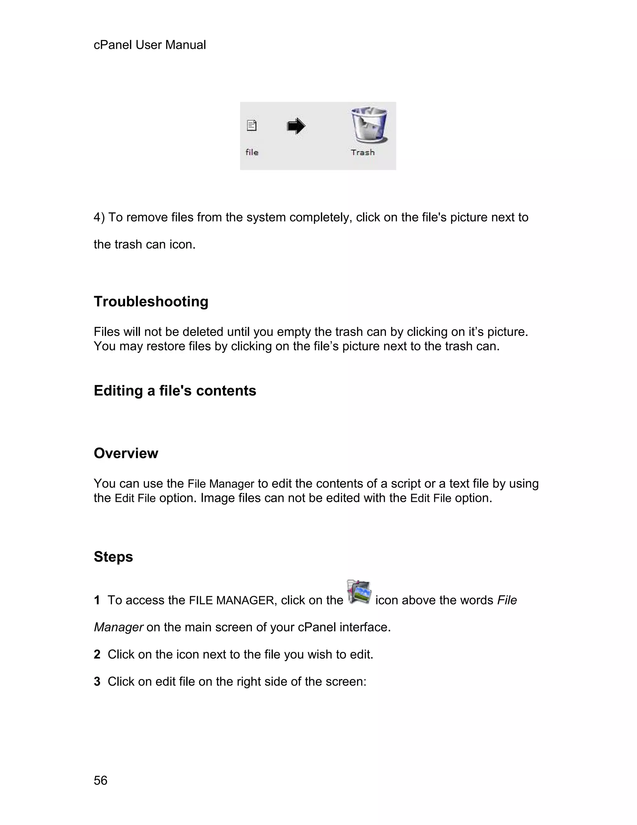 cPanel User Manual




4) To remove files from the system completely, click on the file's picture next to

the trash can icon.



Troubleshooting

Files will not be deleted until you empty the trash can by clicking on it’s picture.
You may restore files by clicking on the file’s picture next to the trash can.


Editing a file's contents



Overview

You can use the File Manager to edit the contents of a script or a text file by using
the Edit File option. Image files can not be edited with the Edit File option.



Steps

1 To access the FILE MANAGER, click on the               icon above the words File

Manager on the main screen of your cPanel interface.

2 Click on the icon next to the file you wish to edit.

3 Click on edit file on the right side of the screen:




56
 
