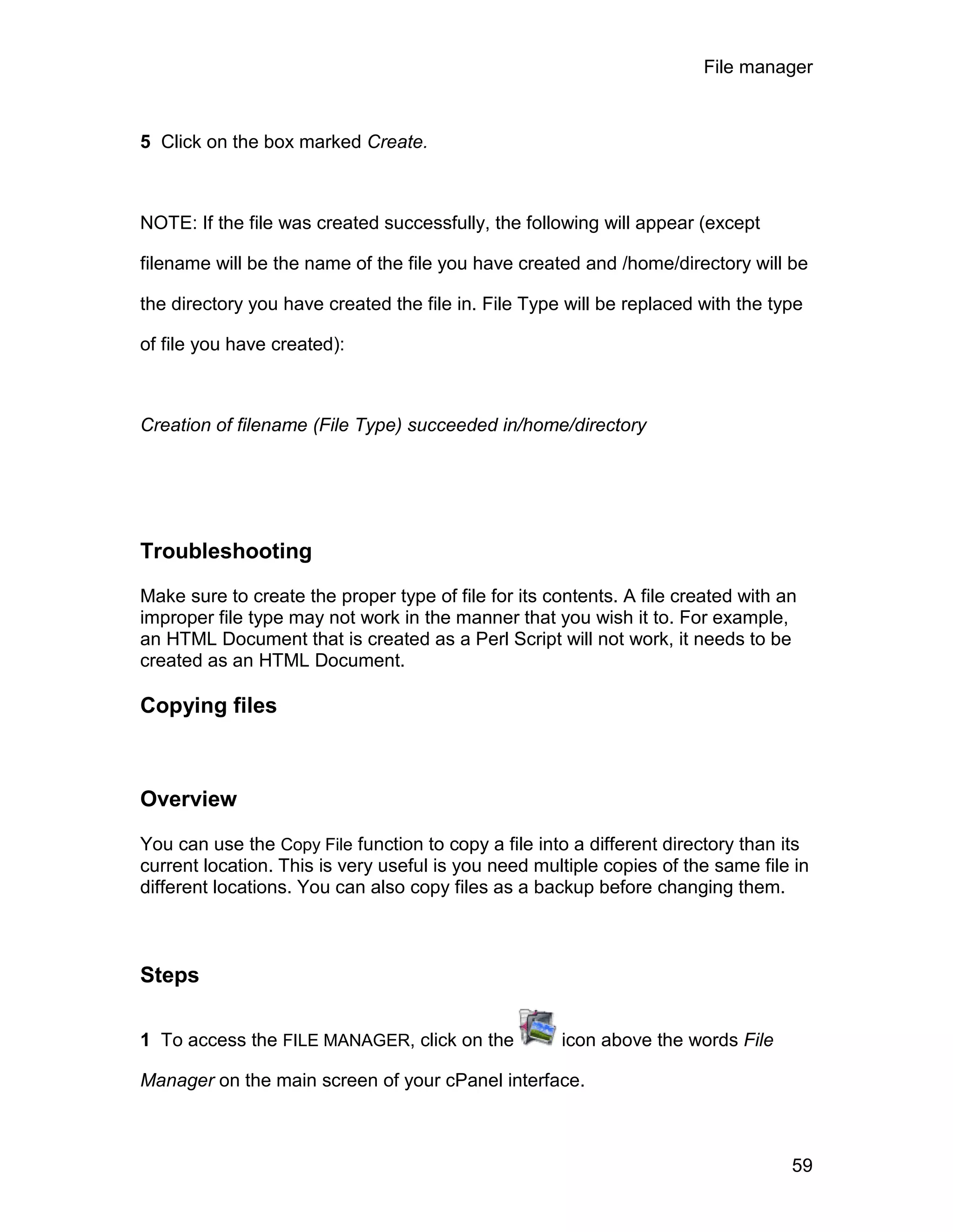File manager



5 Click on the box marked Create.



NOTE: If the file was created successfully, the following will appear (except

filename will be the name of the file you have created and /home/directory will be

the directory you have created the file in. File Type will be replaced with the type

of file you have created):



Creation of filename (File Type) succeeded in/home/directory




Troubleshooting

Make sure to create the proper type of file for its contents. A file created with an
improper file type may not work in the manner that you wish it to. For example,
an HTML Document that is created as a Perl Script will not work, it needs to be
created as an HTML Document.

Copying files



Overview

You can use the Copy File function to copy a file into a different directory than its
current location. This is very useful is you need multiple copies of the same file in
different locations. You can also copy files as a backup before changing them.



Steps

1 To access the FILE MANAGER, click on the           icon above the words File

Manager on the main screen of your cPanel interface.



                                                                                   59
 
