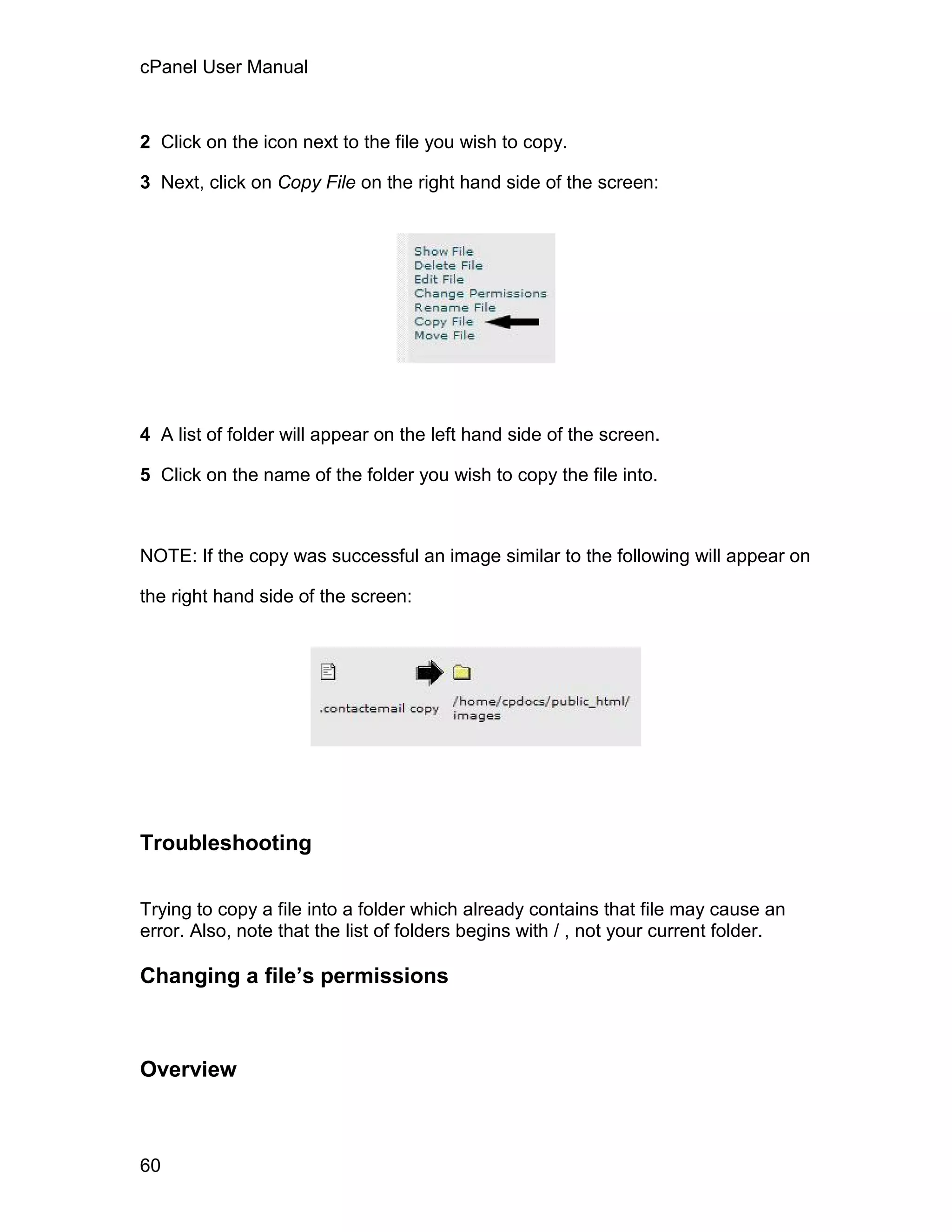 cPanel User Manual



2 Click on the icon next to the file you wish to copy.

3 Next, click on Copy File on the right hand side of the screen:




4 A list of folder will appear on the left hand side of the screen.

5 Click on the name of the folder you wish to copy the file into.



NOTE: If the copy was successful an image similar to the following will appear on

the right hand side of the screen:




Troubleshooting

Trying to copy a file into a folder which already contains that file may cause an
error. Also, note that the list of folders begins with / , not your current folder.

Changing a file’s permissions



Overview



60
 