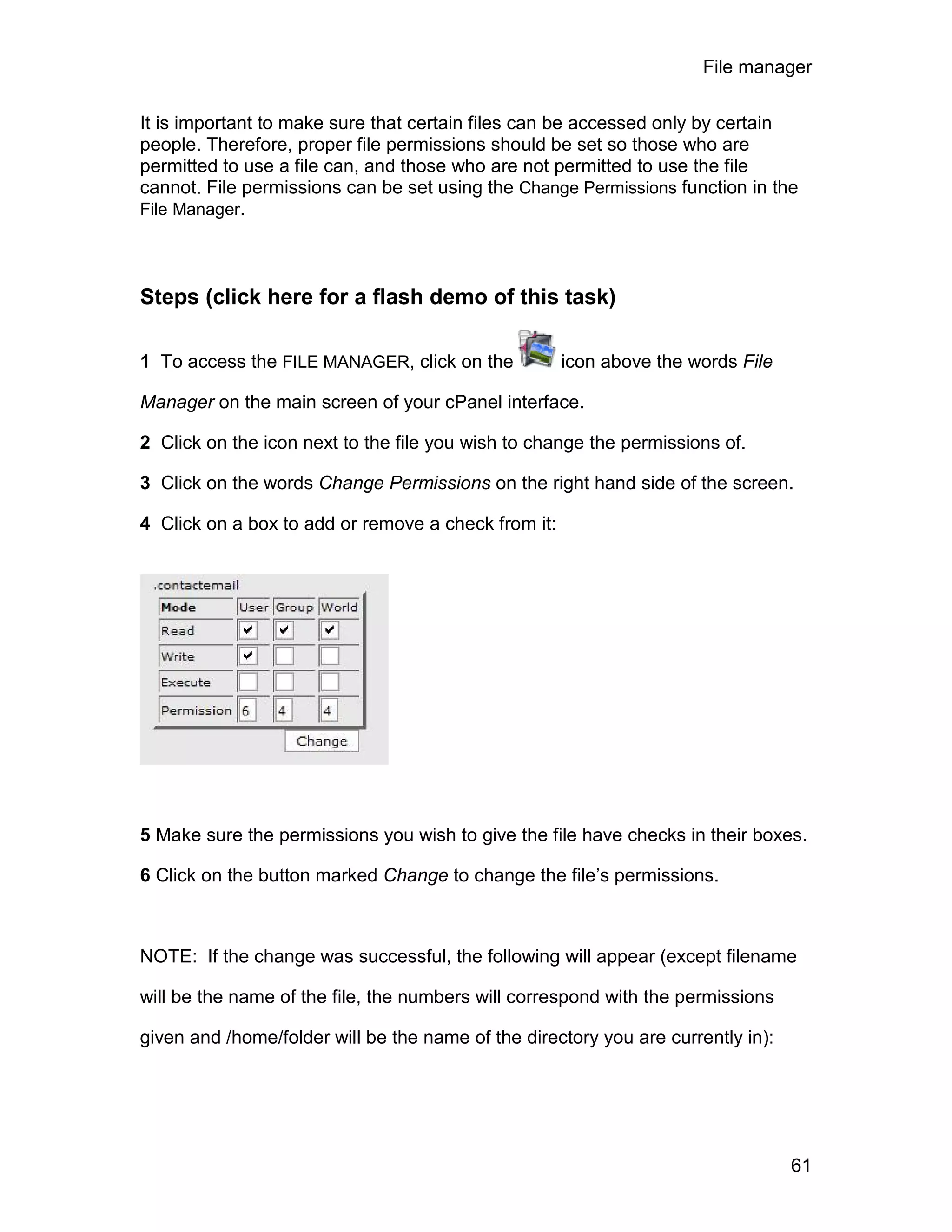 File manager

It is important to make sure that certain files can be accessed only by certain
people. Therefore, proper file permissions should be set so those who are
permitted to use a file can, and those who are not permitted to use the file
cannot. File permissions can be set using the Change Permissions function in the
File Manager.




Steps (click here for a flash demo of this task)

1 To access the FILE MANAGER, click on the           icon above the words File

Manager on the main screen of your cPanel interface.

2 Click on the icon next to the file you wish to change the permissions of.

3 Click on the words Change Permissions on the right hand side of the screen.

4 Click on a box to add or remove a check from it:




5 Make sure the permissions you wish to give the file have checks in their boxes.

6 Click on the button marked Change to change the file’s permissions.



NOTE: If the change was successful, the following will appear (except filename

will be the name of the file, the numbers will correspond with the permissions

given and /home/folder will be the name of the directory you are currently in):




                                                                                  61
 