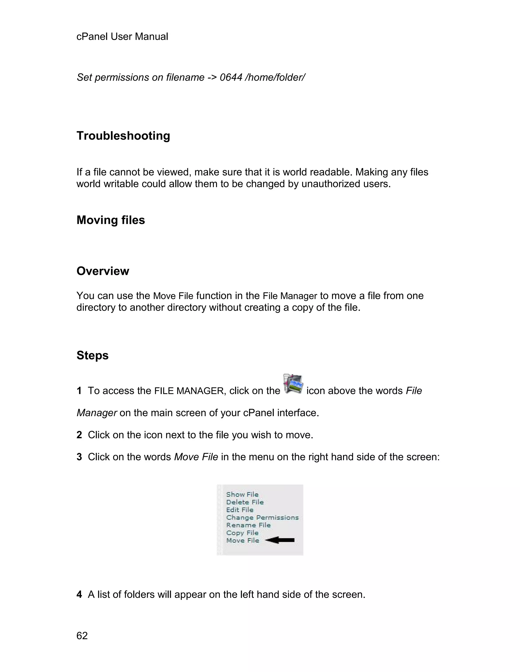 cPanel User Manual



Set permissions on filename -> 0644 /home/folder/




Troubleshooting


If a file cannot be viewed, make sure that it is world readable. Making any files
world writable could allow them to be changed by unauthorized users.


Moving files



Overview

You can use the Move File function in the File Manager to move a file from one
directory to another directory without creating a copy of the file.



Steps

1 To access the FILE MANAGER, click on the            icon above the words File

Manager on the main screen of your cPanel interface.

2 Click on the icon next to the file you wish to move.

3 Click on the words Move File in the menu on the right hand side of the screen:




4 A list of folders will appear on the left hand side of the screen.



62
 