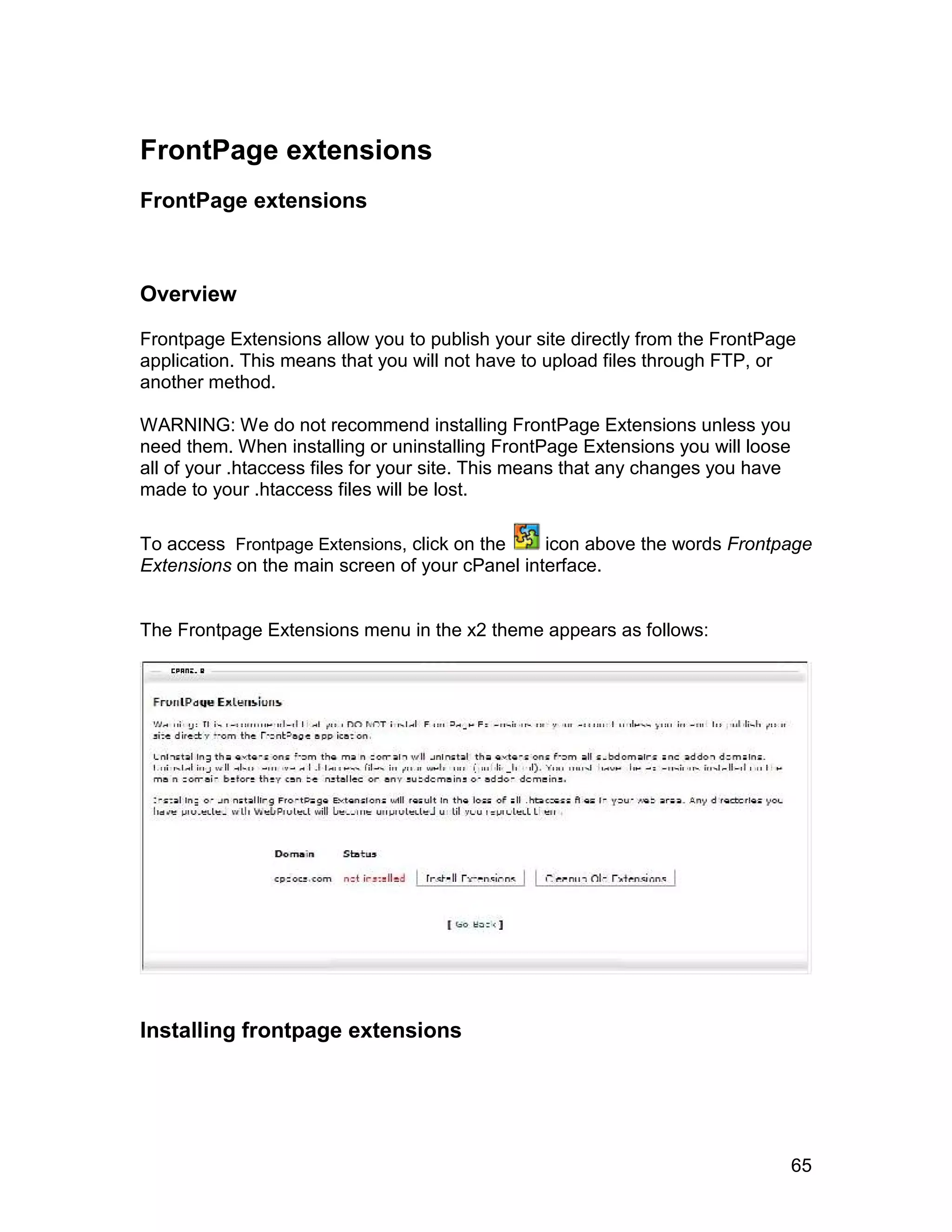 FrontPage extensions
FrontPage extensions



Overview

Frontpage Extensions allow you to publish your site directly from the FrontPage
application. This means that you will not have to upload files through FTP, or
another method.

WARNING: We do not recommend installing FrontPage Extensions unless you
need them. When installing or uninstalling FrontPage Extensions you will loose
all of your .htaccess files for your site. This means that any changes you have
made to your .htaccess files will be lost.

To access Frontpage Extensions, click on the    icon above the words Frontpage
Extensions on the main screen of your cPanel interface.


The Frontpage Extensions menu in the x2 theme appears as follows:




Installing frontpage extensions




                                                                                  65
 