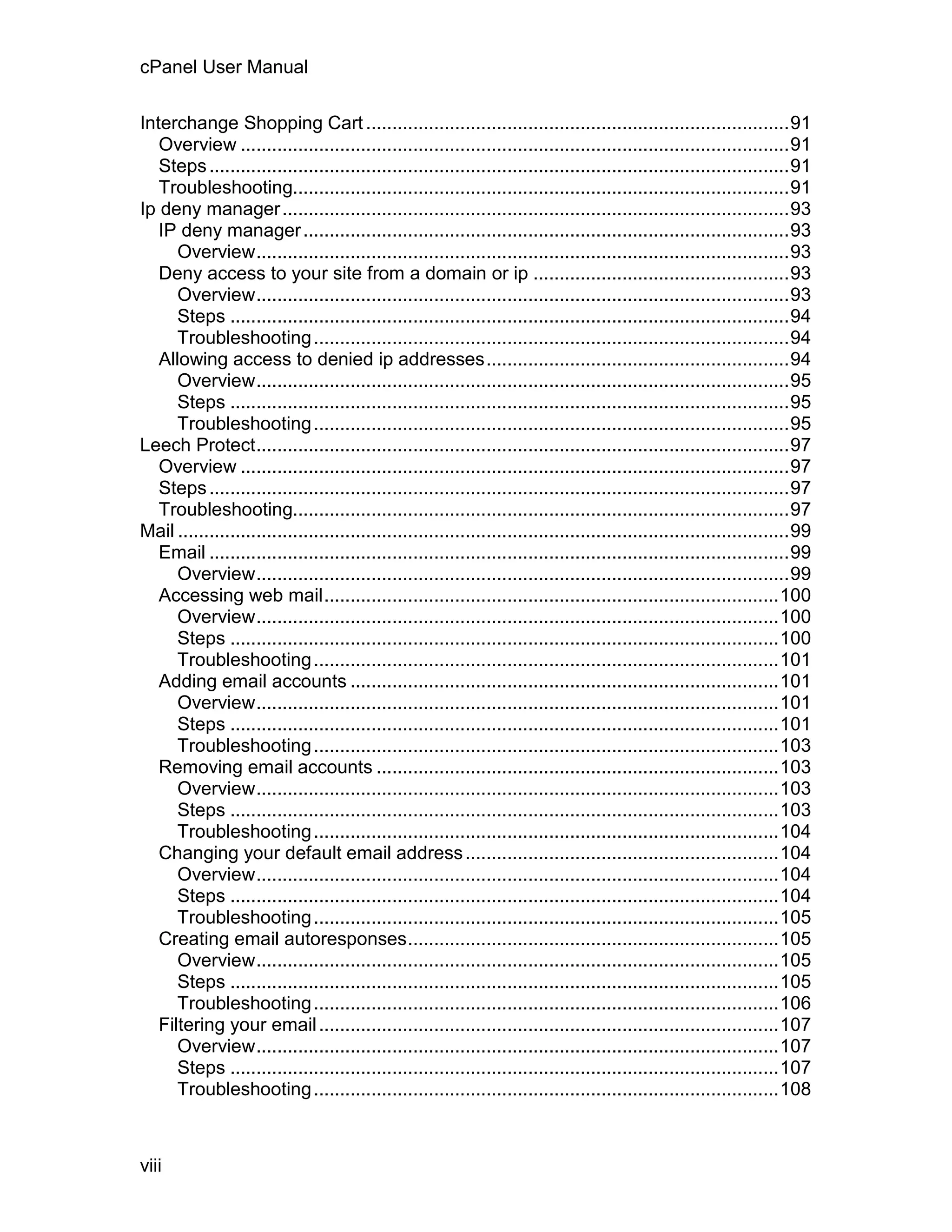 cPanel User Manual

Interchange Shopping Cart .................................................................................91
   Overview .........................................................................................................91
   Steps ...............................................................................................................91
   Troubleshooting...............................................................................................91
Ip deny manager .................................................................................................93
   IP deny manager .............................................................................................93
      Overview......................................................................................................93
   Deny access to your site from a domain or ip .................................................93
      Overview......................................................................................................93
      Steps ...........................................................................................................94
      Troubleshooting ...........................................................................................94
   Allowing access to denied ip addresses..........................................................94
      Overview......................................................................................................95
      Steps ...........................................................................................................95
      Troubleshooting ...........................................................................................95
Leech Protect......................................................................................................97
   Overview .........................................................................................................97
   Steps ...............................................................................................................97
   Troubleshooting...............................................................................................97
Mail .....................................................................................................................99
   Email ...............................................................................................................99
      Overview......................................................................................................99
   Accessing web mail.......................................................................................100
      Overview....................................................................................................100
      Steps .........................................................................................................100
      Troubleshooting .........................................................................................101
   Adding email accounts ..................................................................................101
      Overview....................................................................................................101
      Steps .........................................................................................................101
      Troubleshooting .........................................................................................103
   Removing email accounts .............................................................................103
      Overview....................................................................................................103
      Steps .........................................................................................................103
      Troubleshooting .........................................................................................104
   Changing your default email address ............................................................104
      Overview....................................................................................................104
      Steps .........................................................................................................104
      Troubleshooting .........................................................................................105
   Creating email autoresponses.......................................................................105
      Overview....................................................................................................105
      Steps .........................................................................................................105
      Troubleshooting .........................................................................................106
   Filtering your email ........................................................................................107
      Overview....................................................................................................107
      Steps .........................................................................................................107
      Troubleshooting .........................................................................................108



viii
 