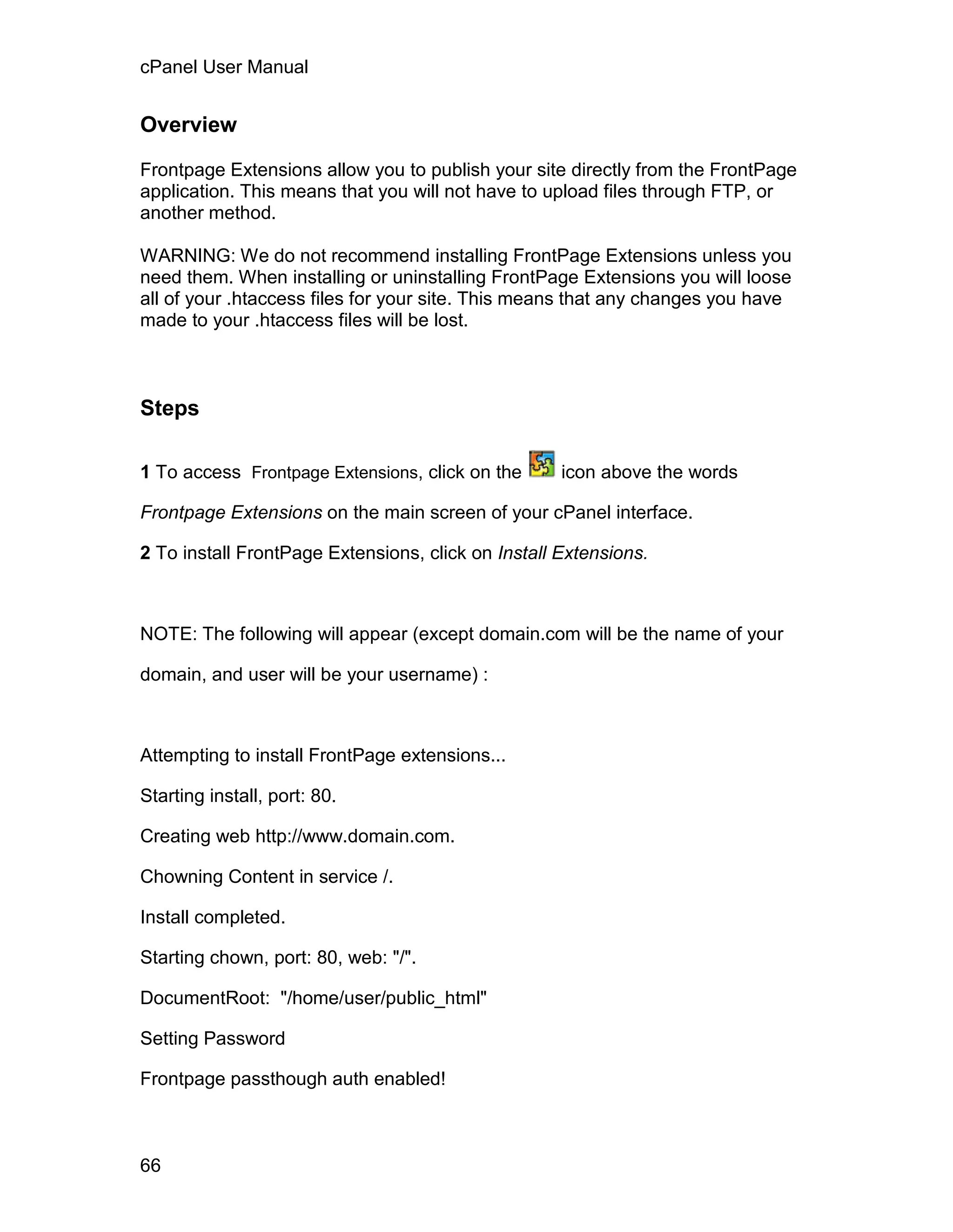cPanel User Manual


Overview

Frontpage Extensions allow you to publish your site directly from the FrontPage
application. This means that you will not have to upload files through FTP, or
another method.

WARNING: We do not recommend installing FrontPage Extensions unless you
need them. When installing or uninstalling FrontPage Extensions you will loose
all of your .htaccess files for your site. This means that any changes you have
made to your .htaccess files will be lost.



Steps

1 To access Frontpage Extensions, click on the      icon above the words

Frontpage Extensions on the main screen of your cPanel interface.

2 To install FrontPage Extensions, click on Install Extensions.



NOTE: The following will appear (except domain.com will be the name of your

domain, and user will be your username) :



Attempting to install FrontPage extensions...

Starting install, port: 80.

Creating web http://www.domain.com.

Chowning Content in service /.

Install completed.

Starting chown, port: 80, web: "/".

DocumentRoot: "/home/user/public_html"

Setting Password

Frontpage passthough auth enabled!



66
 
