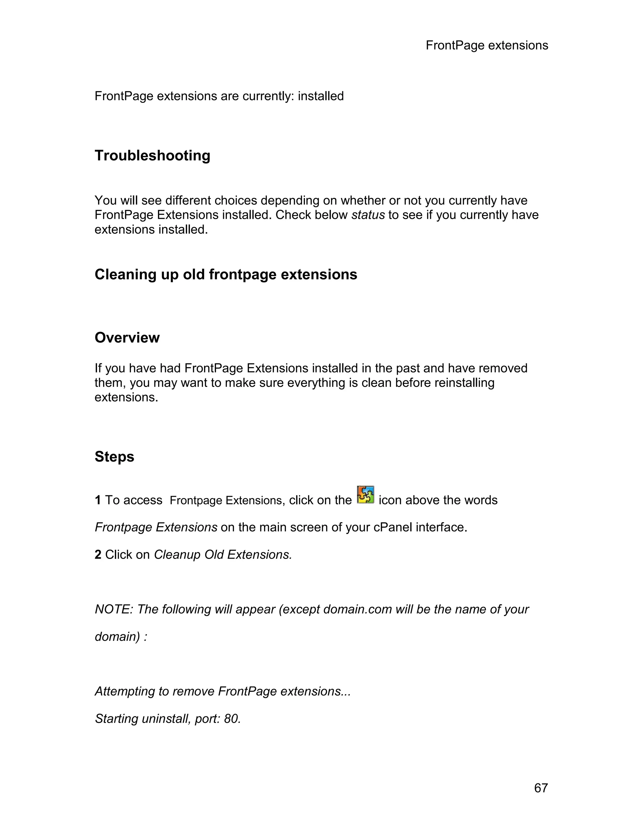 FrontPage extensions



FrontPage extensions are currently: installed



Troubleshooting

You will see different choices depending on whether or not you currently have
FrontPage Extensions installed. Check below status to see if you currently have
extensions installed.


Cleaning up old frontpage extensions



Overview

If you have had FrontPage Extensions installed in the past and have removed
them, you may want to make sure everything is clean before reinstalling
extensions.



Steps

1 To access Frontpage Extensions, click on the    icon above the words

Frontpage Extensions on the main screen of your cPanel interface.

2 Click on Cleanup Old Extensions.



NOTE: The following will appear (except domain.com will be the name of your

domain) :



Attempting to remove FrontPage extensions...

Starting uninstall, port: 80.




                                                                              67
 