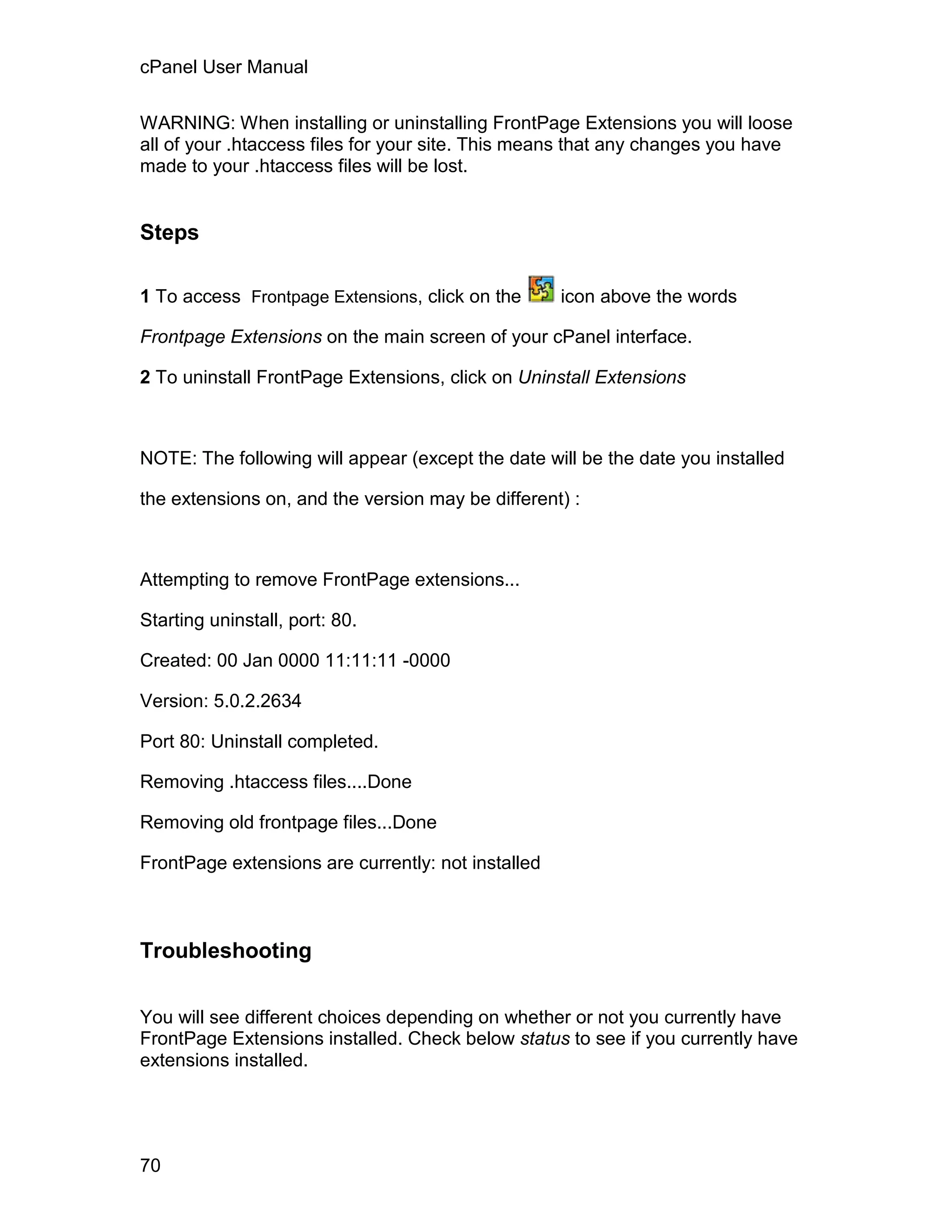 cPanel User Manual

WARNING: When installing or uninstalling FrontPage Extensions you will loose
all of your .htaccess files for your site. This means that any changes you have
made to your .htaccess files will be lost.


Steps

1 To access Frontpage Extensions, click on the      icon above the words

Frontpage Extensions on the main screen of your cPanel interface.

2 To uninstall FrontPage Extensions, click on Uninstall Extensions



NOTE: The following will appear (except the date will be the date you installed

the extensions on, and the version may be different) :



Attempting to remove FrontPage extensions...

Starting uninstall, port: 80.

Created: 00 Jan 0000 11:11:11 -0000

Version: 5.0.2.2634

Port 80: Uninstall completed.

Removing .htaccess files....Done

Removing old frontpage files...Done

FrontPage extensions are currently: not installed



Troubleshooting


You will see different choices depending on whether or not you currently have
FrontPage Extensions installed. Check below status to see if you currently have
extensions installed.




70
 