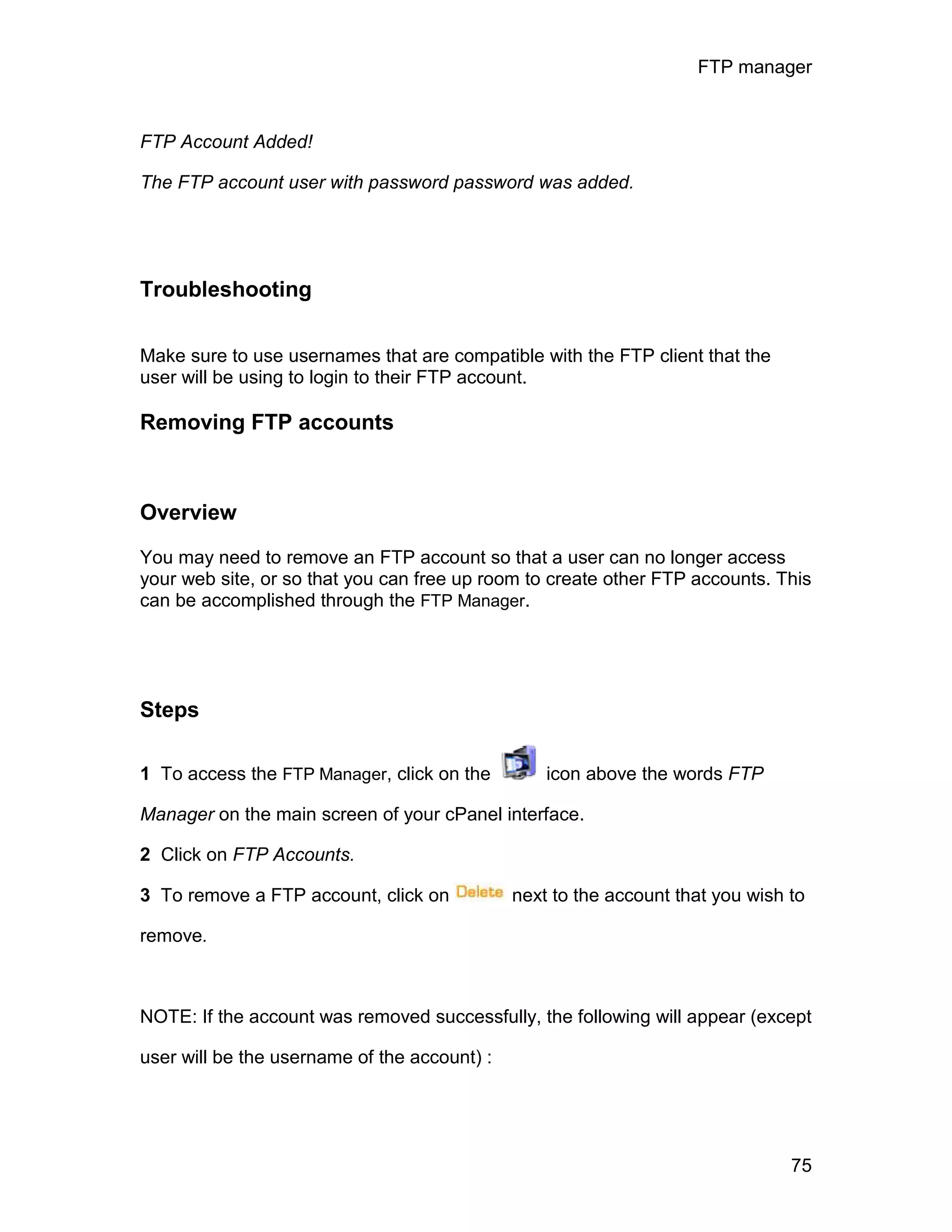 FTP manager



FTP Account Added!

The FTP account user with password password was added.




Troubleshooting

Make sure to use usernames that are compatible with the FTP client that the
user will be using to login to their FTP account.

Removing FTP accounts



Overview

You may need to remove an FTP account so that a user can no longer access
your web site, or so that you can free up room to create other FTP accounts. This
can be accomplished through the FTP Manager.




Steps

1 To access the FTP Manager, click on the         icon above the words FTP

Manager on the main screen of your cPanel interface.

2 Click on FTP Accounts.

3 To remove a FTP account, click on           next to the account that you wish to

remove.



NOTE: If the account was removed successfully, the following will appear (except

user will be the username of the account) :




                                                                                75
 