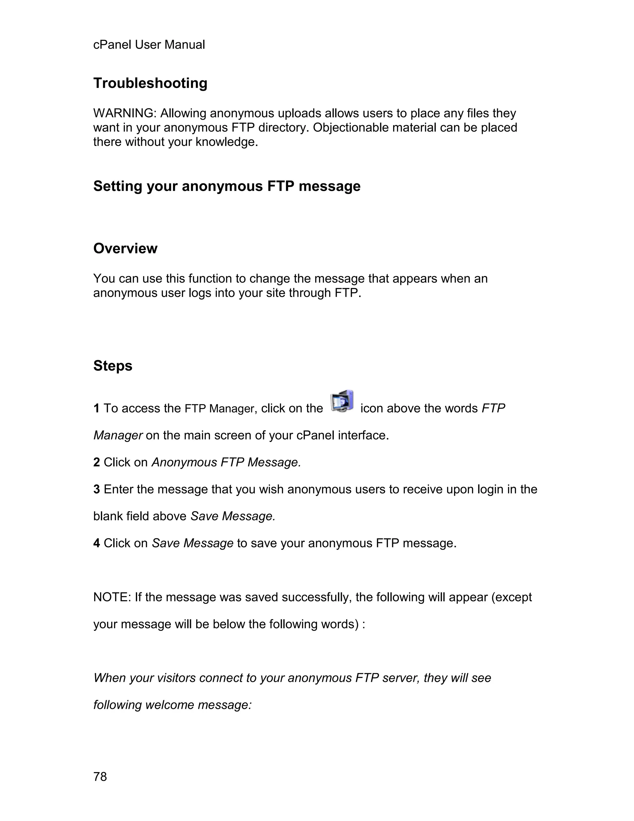 cPanel User Manual


Troubleshooting

WARNING: Allowing anonymous uploads allows users to place any files they
want in your anonymous FTP directory. Objectionable material can be placed
there without your knowledge.


Setting your anonymous FTP message



Overview

You can use this function to change the message that appears when an
anonymous user logs into your site through FTP.




Steps

1 To access the FTP Manager, click on the       icon above the words FTP

Manager on the main screen of your cPanel interface.

2 Click on Anonymous FTP Message.

3 Enter the message that you wish anonymous users to receive upon login in the

blank field above Save Message.

4 Click on Save Message to save your anonymous FTP message.



NOTE: If the message was saved successfully, the following will appear (except

your message will be below the following words) :



When your visitors connect to your anonymous FTP server, they will see

following welcome message:




78
 