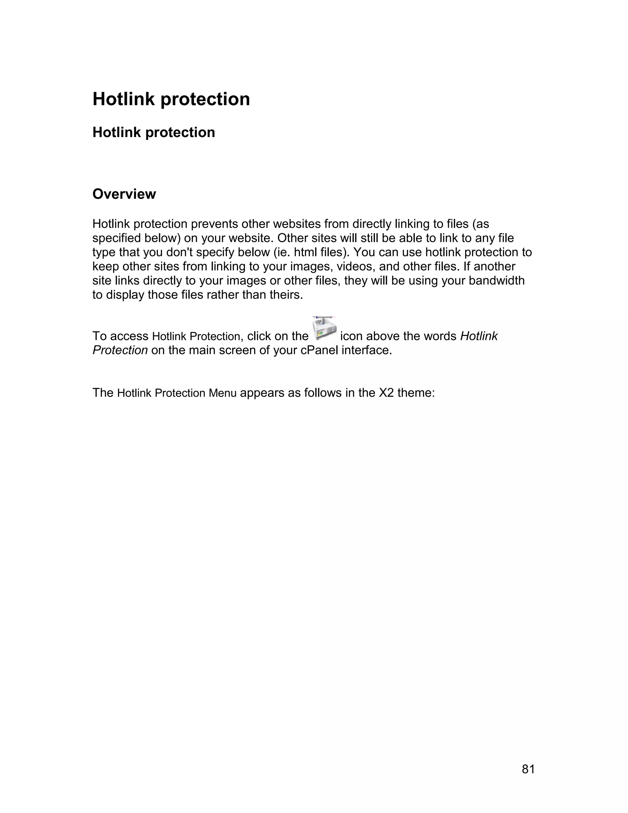 Hotlink protection
Hotlink protection



Overview

Hotlink protection prevents other websites from directly linking to files (as
specified below) on your website. Other sites will still be able to link to any file
type that you don't specify below (ie. html files). You can use hotlink protection to
keep other sites from linking to your images, videos, and other files. If another
site links directly to your images or other files, they will be using your bandwidth
to display those files rather than theirs.


To access Hotlink Protection, click on the   icon above the words Hotlink
Protection on the main screen of your cPanel interface.


The Hotlink Protection Menu appears as follows in the X2 theme:




                                                                                   81
 