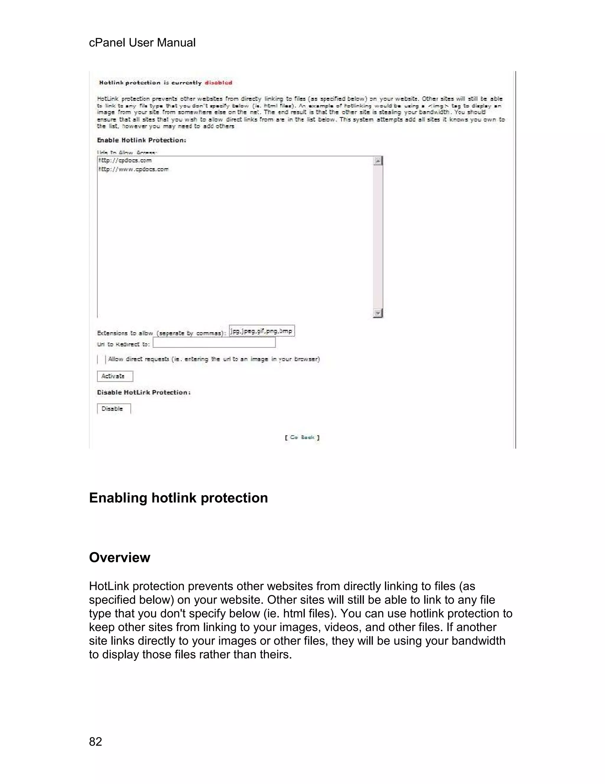 cPanel User Manual




Enabling hotlink protection



Overview

HotLink protection prevents other websites from directly linking to files (as
specified below) on your website. Other sites will still be able to link to any file
type that you don't specify below (ie. html files). You can use hotlink protection to
keep other sites from linking to your images, videos, and other files. If another
site links directly to your images or other files, they will be using your bandwidth
to display those files rather than theirs.




82
 