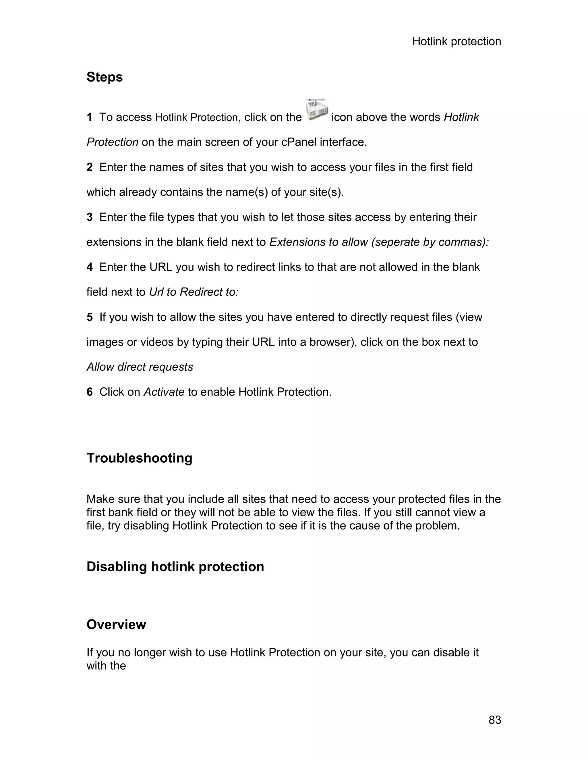 Hotlink protection


Steps

1 To access Hotlink Protection, click on the       icon above the words Hotlink

Protection on the main screen of your cPanel interface.

2 Enter the names of sites that you wish to access your files in the first field

which already contains the name(s) of your site(s).

3 Enter the file types that you wish to let those sites access by entering their

extensions in the blank field next to Extensions to allow (seperate by commas):

4 Enter the URL you wish to redirect links to that are not allowed in the blank

field next to Url to Redirect to:

5 If you wish to allow the sites you have entered to directly request files (view

images or videos by typing their URL into a browser), click on the box next to

Allow direct requests

6 Click on Activate to enable Hotlink Protection.




Troubleshooting

Make sure that you include all sites that need to access your protected files in the
first bank field or they will not be able to view the files. If you still cannot view a
file, try disabling Hotlink Protection to see if it is the cause of the problem.


Disabling hotlink protection



Overview

If you no longer wish to use Hotlink Protection on your site, you can disable it
with the



                                                                                    83
 